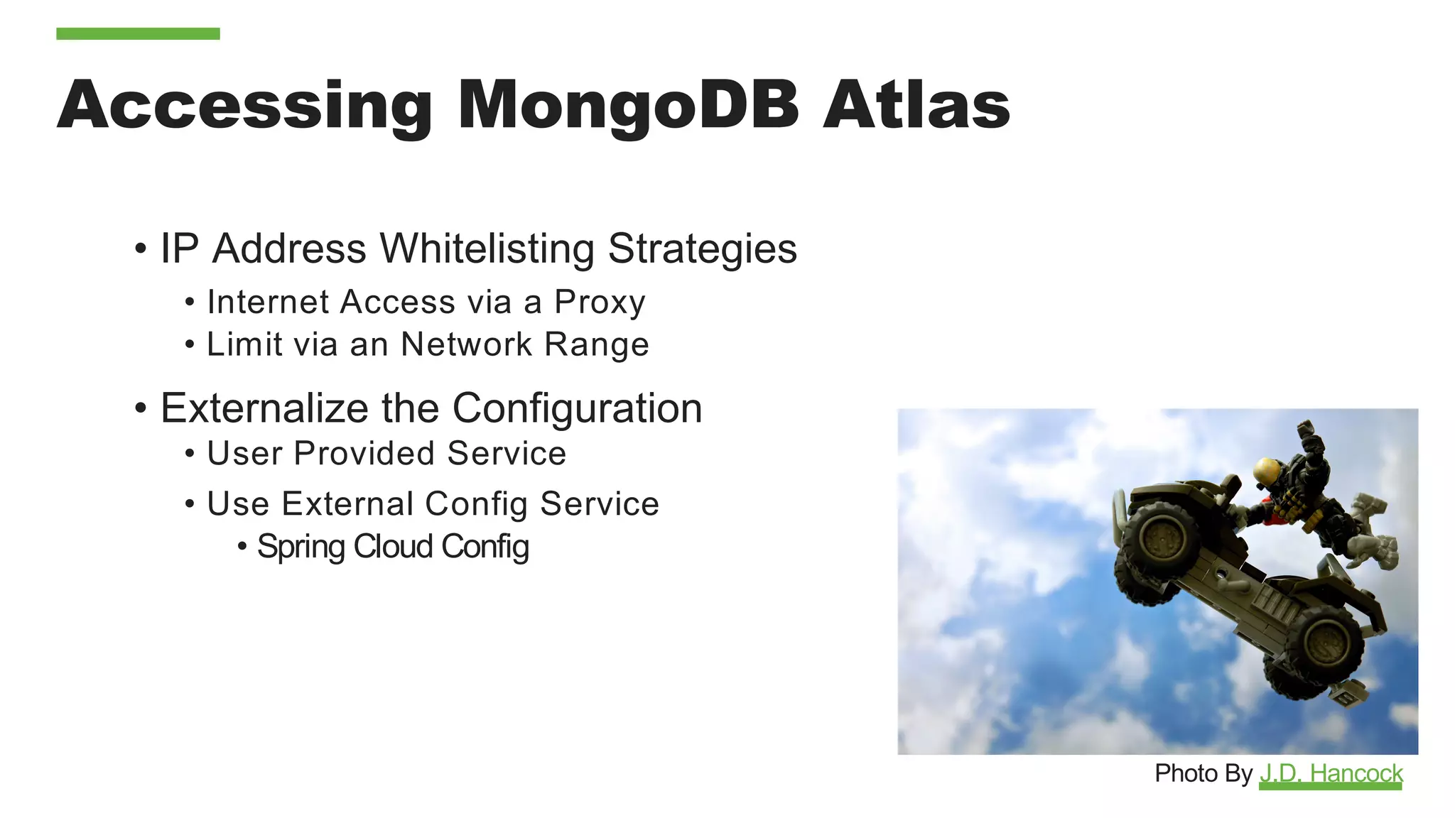 Accessing MongoDB Atlas
• IP Address Whitelisting Strategies
• Internet Access via a Proxy
• Limit via an Network Range
• Externalize the Configuration
• User Provided Service
• Use External Config Service
• Spring Cloud Config
Photo By J.D. Hancock
 