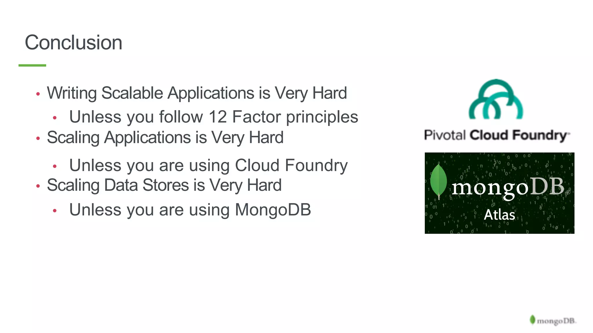 Conclusion
• Writing Scalable Applications is Very Hard
• Unless you follow 12 Factor principles
• Scaling Applications is Very Hard
• Unless you are using Cloud Foundry
• Scaling Data Stores is Very Hard
• Unless you are using MongoDB
 