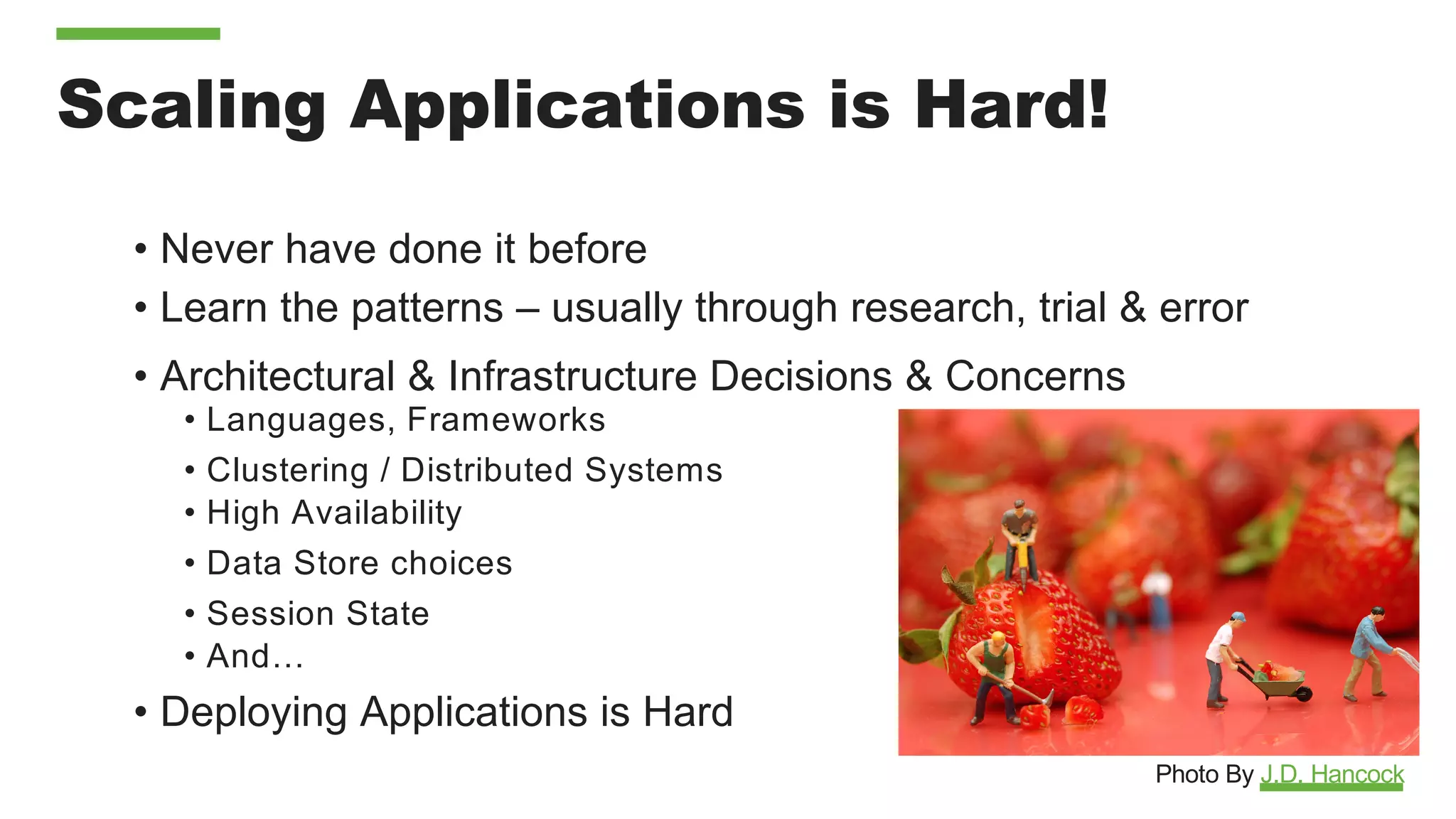 Scaling Applications is Hard!
• Never have done it before
• Learn the patterns – usually through research, trial & error
• Architectural & Infrastructure Decisions & Concerns
• Languages, Frameworks
• Clustering / Distributed Systems
• High Availability
• Data Store choices
• Session State
• And…
• Deploying Applications is Hard
Photo By J.D. Hancock
 