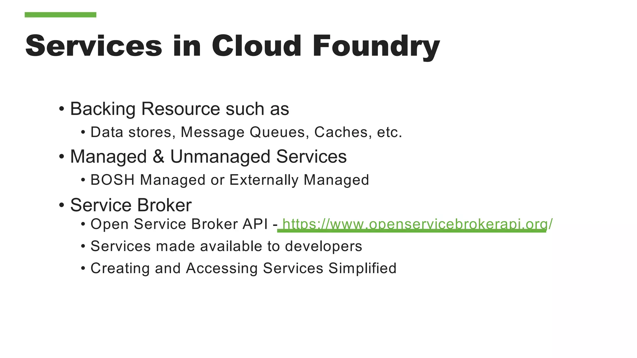 Services in Cloud Foundry
• Backing Resource such as
• Data stores, Message Queues, Caches, etc.
• Managed & Unmanaged Services
• BOSH Managed or Externally Managed
• Service Broker
• Open Service Broker API - https://www.openservicebrokerapi.org/
• Services made available to developers
• Creating and Accessing Services Simplified
 