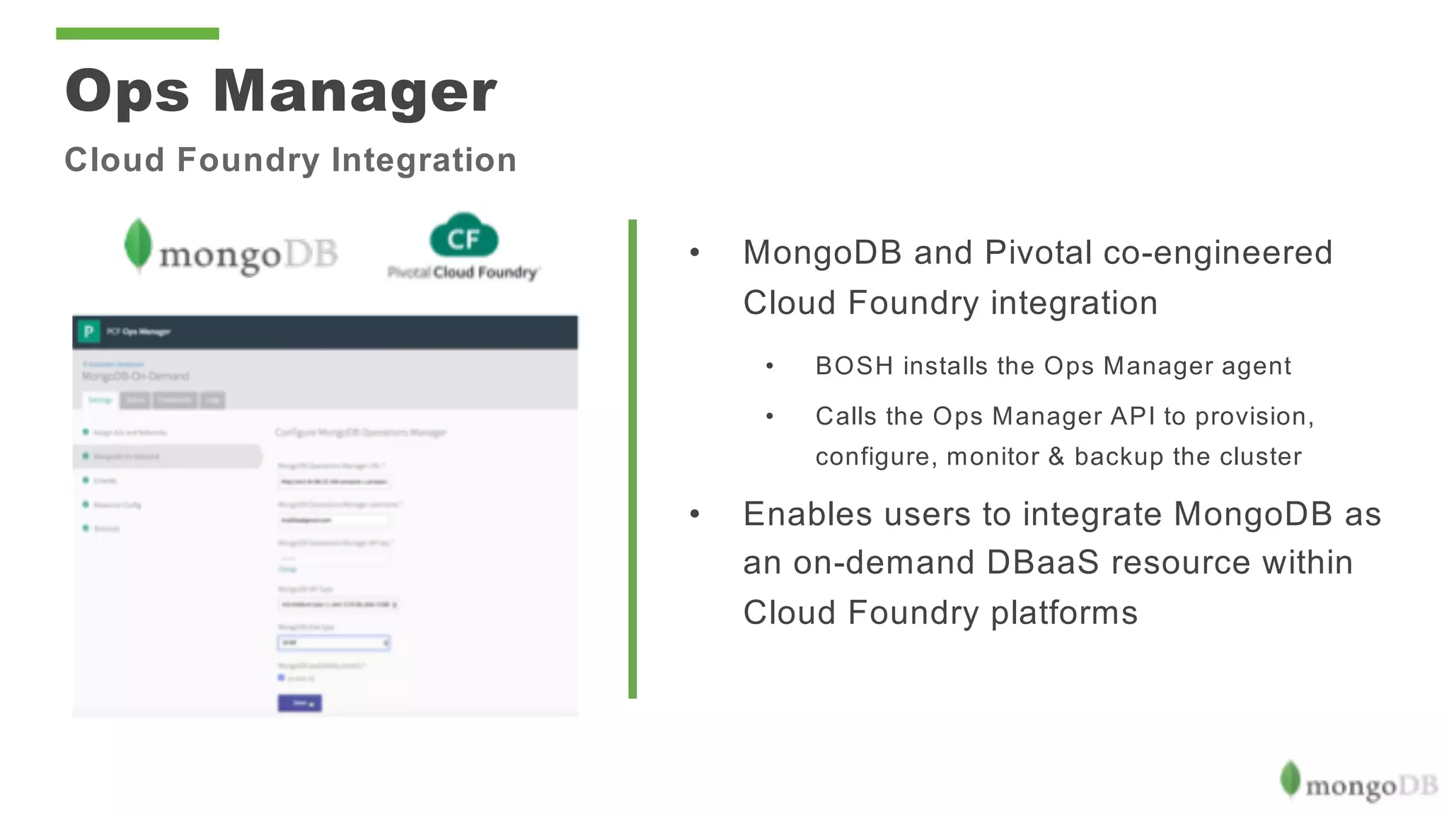 • MongoDB and Pivotal co-engineered
Cloud Foundry integration
• BOSH installs the Ops Manager agent
• Calls the Ops Manager API to provision,
configure, monitor & backup the cluster
• Enables users to integrate MongoDB as
an on-demand DBaaS resource within
Cloud Foundry platforms
Ops Manager
Cloud Foundry Integration
 