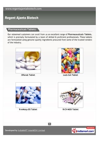 Pharmaceuticals Tablets:

Our esteemed customers can avail from us an excellent range of Pharmaceuticals Tablets,
which is precisely formulated by a team of skilled & proficient professionals. These tablets
are formulated using genuine quality ingredients procured from some of the trusted vendors
of the industry.




              Oflorab Tablet                                Lock-Cet Tablet




            R-mMoxy-DS Tablet                               R-CV-MOX Tablet
 
