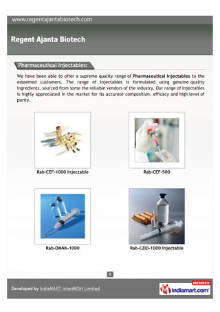 Pharmaceutical Injectables:

We have been able to offer a supreme quality range of Pharmaceutical Injectables to the
esteemed customers. The range of Injectables is formulated using genuine quality
ingredients, sourced from some the reliable vendors of the industry. Our range of Injectables
is highly appreciated in the market for its accurate composition, efficacy and high level of
purity.




         Rab-CEF-1000 Injectable                              Rab-CEF-500




              Rab-OMNA-1000                             Rab-CZID-1000 Injectable
 