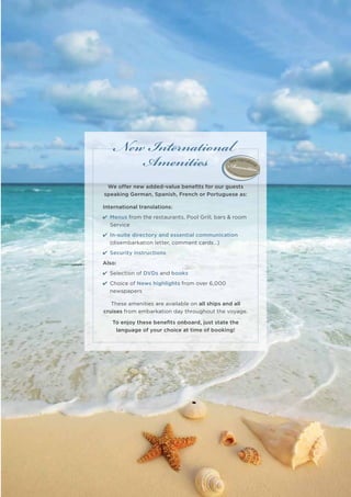 New International
       Amenities
 We offer new added-value beneﬁts for our guests
speaking German, Spanish, French or Portuguese as:

International translations:
4 Menus from the restaurants, Pool Grill, bars & room
  Service
4 In-suite directory and essential communication
  (disembarkation letter, comment cards…)
4 Security instructions
Also:
4 Selection of DVDs and books
4 Choice of News highlights from over 6,000
  newspapers

   These amenities are available on all ships and all
cruises from embarkation day throughout the voyage.

   To enjoy these beneﬁts onboard, just state the
    language of your choice at time of booking!




                                                        2013 Calendar | 13
 