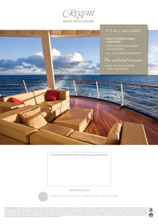 IT’S ALL INCLUDED

                                                                                                                                                                                   • NEW INTERNATIONAL
                                                                                                                                                                                     AMENITIES
                                                                                                                                                                                   • FREE UNLIMITED SHORE
                                                                                                                                                                                     EXCURSIONS



                                                                                                                                                                                   On selected cruises
                                                                                                                                                                                   • ALL-INCLUSIVE ON BOARD




                                                                                                                                                                                   • PRE- OR POST-CRUISE
                                                                                                                                                                                     STAYS INCLUDED




                                                                                  For further information, please contact your cruise specialist




                                                                                                                   www.rssc.com

                                                                                 VOTED WORLD’S BEST LARGE SHIP CRUISE LINE



Terms and conditions: Fares are per person, based on double occupancy. All fares and offers are for new bookings only, are capacity controlled and subject to availability, may not be combined with other offers and may be withdrawn or changed at any
time without prior notice. Cruise ship fuel surcharge may apply and, if applicable, is additional revenue to Regent Seven Seas Cruises. Fares may not include personal charges, optional facilities and services fees as deﬁned in the Terms and conditions of
the Guest Ticket Contract. Promotional fares may remain in effect after the expiration date. Free unlimited shore excursions are capacity controlled based on a ﬁrst come, ﬁrst served basis and are subject to availability. A supplement will apply on ‘Regent
Choice’ excursions and excludes ‘Private Arrangements’, and all ‘Adventures Ashore’ programmes. Restrictions apply and cancellations within 36 hours prior to shore excursion start date may incur penalties. Spa, internet, casino, laundry and telephone
costs are not included in all-inclusive fare. Please ask when you call. Regent Seven Seas Cruises reserves the right to correct errors or omissions and to change any and all fares, fees and surcharges at anytime. Restrictions apply. Please check at time of
booking. Complete terms and conditions may be found at www.rssc.com. Printed on 30 April 2012.
 