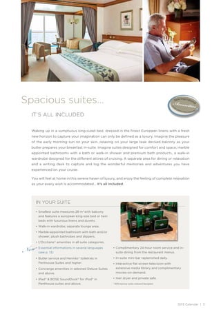 Spacious suites…
  IT’S ALL INCLUDED


  Waking up in a sumptuous king-sized bed, dressed in the finest European linens with a fresh
  new horizon to capture your imagination can only be defined as a luxury. Imagine the pleasure
  of the early morning sun on your skin, relaxing on your large teak decked balcony as your
  butler prepares your breakfast in-suite. Imagine suites designed for comfort and space; marble
  appointed bathrooms with a bath or walk-in shower and premium bath products, a walk-in
  wardrobe designed for the different attires of cruising. A separate area for dining or relaxation
  and a writing desk to capture and log the wonderful memories and adventures you have
  experienced on your cruise.

  You will feel at home in this serene haven of luxury, and enjoy the feeling of complete relaxation
  as your every wish is accommodated… it’s all included.




    IN YOUR SUITE

    • Smallest suite measures 28 m2 with balcony
      and features a european king-size bed or twin
      beds with luxurious linens and duvets.
    • Walk-in wardrobe; separate lounge area.
    • Marble-appointed bathroom with bath and/or
      shower; plush bathrobes and slippers.



New
    • L’Occitane ® amenities in all suite categories.
    • Essential informations in several languages       • Complimentary 24-hour room service and in-
      (see p. 13)                                         suite dining from the restaurant menus.

    • Butler service and Hermès ® toiletries in         • In-suite mini-bar replenished daily.
      Penthouse Suites and higher.                      • Interactive ﬂat screen television with
    • Concierge amenities in selected Deluxe Suites       extensive media library and complimentary
      and above.                                          movies-on-demand.

    • iPad® & BOSE SoundDock® for iPod® in              • Hair dryer and private safe.
      Penthouse suites and above.                       * 90% balcony suites onboard Navigator.




                                                                                                  2013 Calendar | 3
 