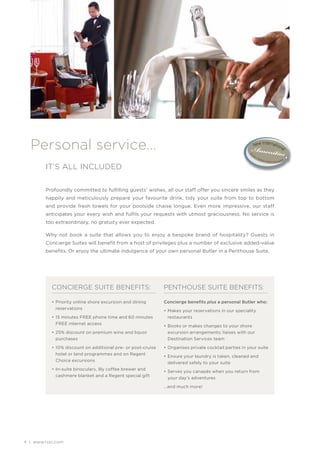 Personal service…
        IT’S ALL INCLUDED

        Profoundly committed to fulfilling guests’ wishes, all our staff offer you sincere smiles as they
        happily and meticulously prepare your favourite drink, tidy your suite from top to bottom
        and provide fresh towels for your poolside chaise longue. Even more impressive, our staff
        anticipates your every wish and fulfils your requests with utmost graciousness. No service is
        too extraordinary, no gratuity ever expected.

        Why not book a suite that allows you to enjoy a bespoke brand of hospitality? Guests in
        Concierge Suites will benefit from a host of privileges plus a number of exclusive added-value
        benefits. Or enjoy the ultimate indulgence of your own personal Butler in a Penthouse Suite.




           CONCIERGE SUITE BENEFITS:                          PENTHOUSE SUITE BENEFITS:

           • Priority online shore excursion and dining       Concierge beneﬁts plus a personal Butler who:
             reservations
                                                              • Makes your reservations in our speciality
           • 15 minutes FREE phone time and 60 minutes         restaurants
             FREE internet access
                                                              • Books or makes changes to your shore
           • 25% discount on premium wine and liquor            excursion arrangements; liaises with our
             purchases                                          Destination Services team

           • 10% discount on additional pre- or post-cruise   • Organises private cocktail parties in your suite
             hotel or land programmes and on Regent
                                                              • Ensure your laundry is taken, cleaned and
             Choice excursions
                                                                delivered safely to your suite
           • In-suite binoculars, Illy coffee brewer and
                                                              • Serves you canapés when you return from
             cashmere blanket and a Regent special gift
                                                                your day’s adventures

                                                              …and much more!




4 | www.rssc.com
 