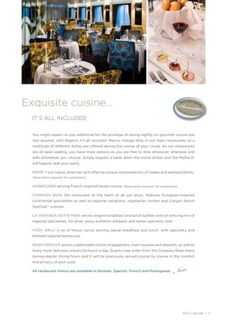 Exquisite cuisine…
  IT’S ALL INCLUDED


  You might expect to pay additional for the privilege of dining nightly on gourmet cuisine but
  rest assured, with Regent, it’s all included. Menus change daily in our main restaurants as a
  multitude of different dishes are offered during the course of your cruise. As our restaurants
  are all open seating, you have more options as you are free to dine whenever, wherever and
  with whomever you choose. Simply request a table when the mood strikes and the Maître D’
  will happily seat your party.

  PRIME 7 our classic american grill offering unique interpretations of steaks and seafood dishes.
  (Reservation required. No supplement).


  SIGNATURES serving French inspired haute-cuisine.       (Reservation required. No supplement) .


  COMPASS ROSE the restaurant at the heart of all our ships, features European-inspired
  continental specialities as well as regional variations, vegetarian, kosher and Canyon Ranch
  SpaClub ® cuisines.

  LA VERANDA/SETTE MARI serves elegant breakfast and lunch buffets with an enticing mix of
  regional specialities. for diner, enjoy authentic antipasti and italian speciality item.

  POOL GRILL is an al fresco venue serving casual breakfast and lunch, with speciality and
  themed regional barbecues.

  ROOM SERVICE serves a delectable choice of appetizers, main courses and desserts, as well as
  many more delicious snacks 24-hours a day. Guests may order from the Compass Rose menu
  during regular dining hours and it will be graciously served course by course in the comfort



                                                                                              New
  and privacy of your suite.

  All restaurant menus are available in German, Spanish, French and Portuguese.




                                                                                                    2013 Calendar | 5
 