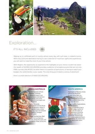 Exploration…
              IT’S ALL INCLUDED


              Waking up in a different port or country almost every day with such ease, is indeed a luxury.
              With every port and destination having its own collection of ‘must-see’ sights and experiences,
              you will want to make the most of your time ashore.

              With Regent, the opportunity to experience the highlights of your choice couldn’t be easier.
              Our wealth of SHORE EXCURSIONS provides a selection of enviable pursuits that are not only
              FREE, but also UNLIMITED. So when there’s no question of restrictions, or having to watch your
              budget, the world literally is your oyster. The only thing you’ll need is a sense of adventure!

              Here is a small selection of FREE EXCURSIONS:




         EE                                                                 EE
    FR                             ASIA & AUSTRALIA                    FR                    SOUTH AMERICA
                                   Cu Chi Tunnels & Fruit                                    Highlights of Buenos Aires
                                   Gardens, Vietnam                                          with Evita Museum
                                   Experience Saigon’s lush,                                 A scenic drive takes you
                                   natural beauty and war-torn                               through charming streets,
                                   past during visits to the                                 past presidential buildings and
                                   country’s orchard region and                              magniﬁcent mansions to the
                                   Cu Chi tunnels.                                           new Evita Museum.
                                   Cairns, Kuranda,                                          Sugar Loaf & Copacabana,
                                   Aboriginals & Army Duck                                   Rio De Janeiro
                                   Visit the delightful village of                           Enjoy a breathtaking ride to
                                   Kuranda and enjoy a cruise                                the 400 meters. summit of
                                   along the jungle river followed                           Sugar Loaf on a cable car
                                   by traditional Pamagirri                                  and experience a stunning
                                   dancers show.                                             bird’s eye view of the city.
                                                                                             Afterwards, stroll through
                                   Village cycling tour, Bali
                                                                                             Rio’s widely celebrated beach,
                                   Explore the local Balinese                                Copacabana, the vibrant area
                                   lifestyle, during this scenic and                         of Rio which never seems
                                   informative village cycling tour.                         to rest.




6 | www.rssc.com
 