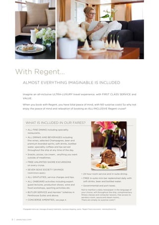 With Regent…
         ALMOST EVERYTHING IMAGINABLE IS INCLUDED


         Imagine an all-inclusive ULTRA-LUXURY travel experience, with FIRST CLASS SERVICE and
         VALUE.

         When you book with Regent, you have total peace of mind, with NO surprise costs! So why not
         enjoy the peace of mind and relaxation of booking an ALL-INCLUSIVE Regent cruise?




            WHAT IS INCLUDED IN OUR FARES?

            • ALL FINE DINING including speciality
              restaurants.

            • ALL DRINKS AND BEVERAGES including
              fine wines, selected Champagnes, beer and
              premium branded spirits, soft drinks, bottled
              water, speciality coffees and tea served
              throughout the ship at any time of the day.

            • Snacks, pizzas, ice cream… anything you want
              outside of mealtimes.

            • FREE UNLIMITED SHORE EXCURSIONS
              on every cruise.

            • SEVEN SEAS SOCIETY SAVINGS
              (restrictions apply).
                                                                                        • 24 hour room service and in-suite dining.
            • ALL GRATUITIES, service charges and tips.                                 • FREE in-suite mini bar replenished daily with
            • ALL ONBOARD activities including expert                                     soft drinks, beer and bottled water.
              guest lectures, production shows, wine and                                • Governmental and port taxes.
              food workshops, sporting activities etc.
                                                                                        Not to mention a daily newspaper in the language of
            • BUTLER SERVICE and Hermès® toiletries in                                  your choice, wifi throughout the ship, complimentary
              Penthouse Suites and above.                                               fitness classes and computer lessons, free access to
                                                                                        aerobics room, sauna and steam rooms…
            • CONCIERGE AMENITIES, see page 4.                                          There are simply no surprise costs*!



        *Chargeable items are: massages & beauty treatments, boutique shopping, casino, ‘Regent Choice excursions’, internet/phone line.




8 | www.rssc.com
 