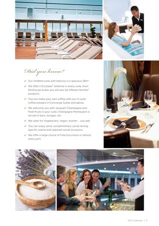 Did you know?
4	 Our smallest suite with balcony is a spacious 28m2.

4	 We offer L’Occitane® toiletries in every suite, from
   Penthouse Suites you will also be offered Hermès®
   products.

4	 You can make your own coffee with our in-suite
   coffee brewers in Concierge Suites and above.

4	 We welcome you with Jacquart Champagne and
   fresh fruits in your suite. Champagne Montaudon is
   served in bars, lounges, etc.

4	 We cater for Vegetarians, Vegan, Kosher… just ask!

4	 You can enjoy some complimentary caviar during
   specific events and selected social occasions.

4	 We offer a large choice of Free Excursions in almost
   every port.




                                                          2013 Calendar | 9
 