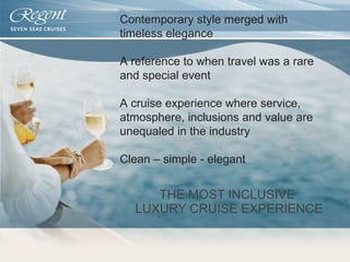 THE MOST INCLUSIVE  LUXURY CRUISE EXPERIENCE Contemporary style merged with timeless elegance A reference to when travel was a rare and special event A cruise experience where service, atmosphere, inclusions and value are unequaled in the industry Clean – simple - elegant 