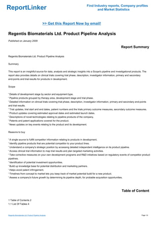 Find Industry reports, Company profiles
ReportLinker                                                                          and Market Statistics



                                               >> Get this Report Now by email!

Regentis Biomaterials Ltd. Product Pipeline Analysis
Published on January 2009

                                                                                                               Report Summary

Regentis Biomaterials Ltd. Product Pipeline Analysis


Summary


This report is an insightful source for data, analysis and strategic insights into a Scope's pipeline and investigational products. The
report also provides details on clinical trials covering trial phase, description, investigator information, primary and secondary
end-points and trial results for products in development.


Scope


' Details of development stage by sector and equipment type.
' Pipeline products grouped by therapy area, development stage and trial phase.
' Detailed information on clinical trials covering trial phase, description, investigator information, primary and secondary end-points
and trial results.
' Trial updates, trial start and end dates, patient numbers and the trials primary outcome measures, secondary outcome measures.
' Product updates covering estimated approval dates and estimated launch dates.
' Descriptions of novel technologies relating to pipeline products of the company.
' Patents and patent applications covered for the product.
' News updates on key events relating to the product and its development.


Reasons to buy


' A single source to fulfill competitor information relating to products in development.
' Identify pipeline products that are potential competitor to your product lines.
' Understand a company's strategic position by accessing detailed independent intelligence on its product pipeline.
' Access clinical trial information to map trial results and plan targeted marketing activities.
' Take corrective measures on your own development programs and R&D initiatives based on regulatory events of competitor product
pipelines.
' Identification of potential investment opportunities.
' Build up knowledge base for potential distribution and marketing partners.
' Helps avoid patent infringement.
' Timelines from concept to market lets you keep track of market potential build for a new product.
' Assess a company's future growth by determining its pipeline depth, for probable acquisition opportunities.




                                                                                                               Table of Content

1 Table of Contents 2
1.1 List Of Tables 4



Regentis Biomaterials Ltd. Product Pipeline Analysis                                                                                 Page 1/4
 