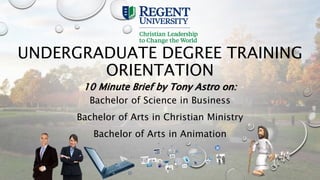 UNDERGRADUATE DEGREE TRAINING
ORIENTATION
10 Minute Brief by Tony Astro on:
Bachelor of Science in Business
Bachelor of Arts in Christian Ministry
Bachelor of Arts in Animation
 