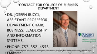 CONTACT FOR COLLEGE OF BUSINESS
DEPARTMENT
• DR. JOSEPH BUCCI,
ASSISTANT PROFESSOR,
DEPARTMENT CHAIR,
BUSINESS, LEADERSHIP
AND INFORMATION
SYSTEMS:
• PHONE: 757-352-4553
http://www.regent.edu/acad/undergrad/academics/degree/business/marketing/#sthash.pk
S1z5T4.dpuf
 