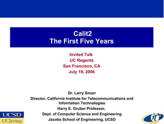 Calit2 The First Five Years Invited Talk  UC Regents San Francisco, CA July 19, 2006 Dr. Larry Smarr Director, California Institute for Telecommunications and Information Technologies Harry E. Gruber Professor,  Dept. of Computer Science and Engineering Jacobs School of Engineering, UCSD 