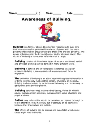 Name:____________( ) Class:_____ Date:______
Awareness of Bullying.
Bullying is a form of abuse. It comprises repeated acts over time
that involves a real or perceived imbalance of power with the more
powerful individual or group abusing to those who are less powerful. The
power imbalance may be by social power and/or physical power. The
victim of bullying is sometimes referred to as a target.
Bullying consists of three basic types of abuse – emotional, verbal
and physical. Bullying can be defined in many different ways.
Bullying in schools and in workplaces is referred to as peer
pressure. Bullying is even considered a common push factor in
migration.
The definition of bullying is an act of repeated aggressive behavior in
order to intentionally hurt another person, physically or mentally.
Bullying is characterized by an individual behaving in a certain way to
gain power over another person.
Bullying behaviour may include name-calling, verbal or written
abuse, exclusion from activities, exclusion from social situations and
physical abuse.
Bullies may behave this way to be perceived as popular or tough or
to get attention. They may bully out of jealousy or be acting out
because they themselves are bullied.
The effects of bullying can be serious and even fatal, which some
cases might lead to suicide.
1
 