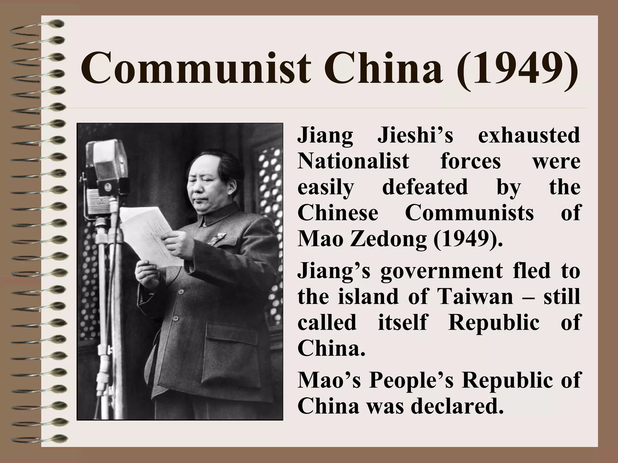 Communist China (1949)
• Jiang Jieshi’s exhausted
Nationalist forces were
easily defeated by the
Chinese Communists of
Mao Zedong (1949).
• Jiang’s government fled to
the island of Taiwan – still
called itself Republic of
China.
• Mao’s People’s Republic of
China was declared.
 
