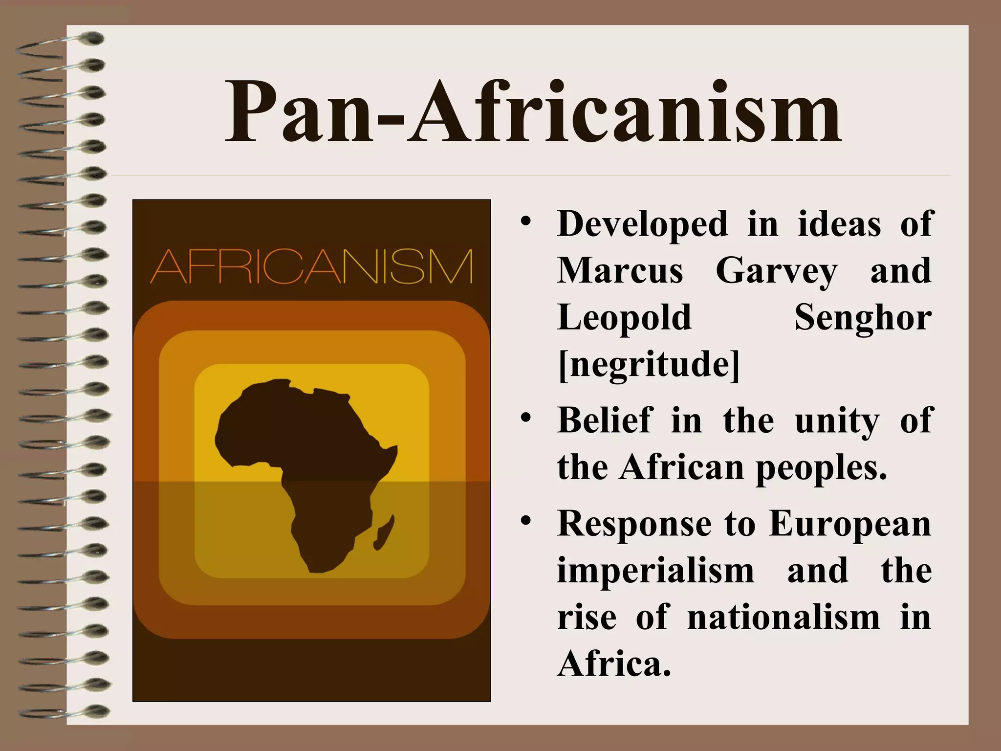 Pan-Africanism
• Developed in ideas of
Marcus Garvey and
Leopold Senghor
[negritude]
• Belief in the unity of
the African peoples.
• Response to European
imperialism and the
rise of nationalism in
Africa.
 