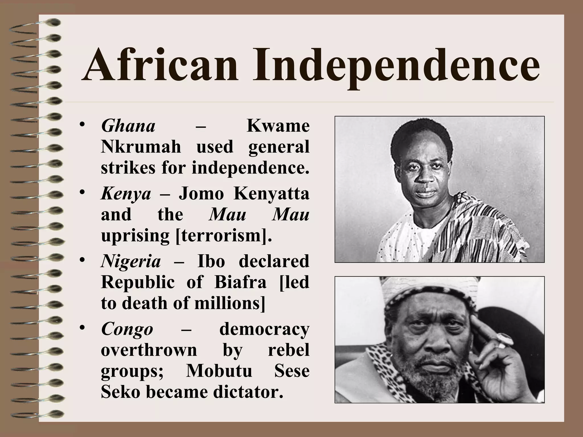 African Independence
• Ghana – Kwame
Nkrumah used general
strikes for independence.
• Kenya – Jomo Kenyatta
and the Mau Mau
uprising [terrorism].
• Nigeria – Ibo declared
Republic of Biafra [led
to death of millions]
• Congo – democracy
overthrown by rebel
groups; Mobutu Sese
Seko became dictator.
 