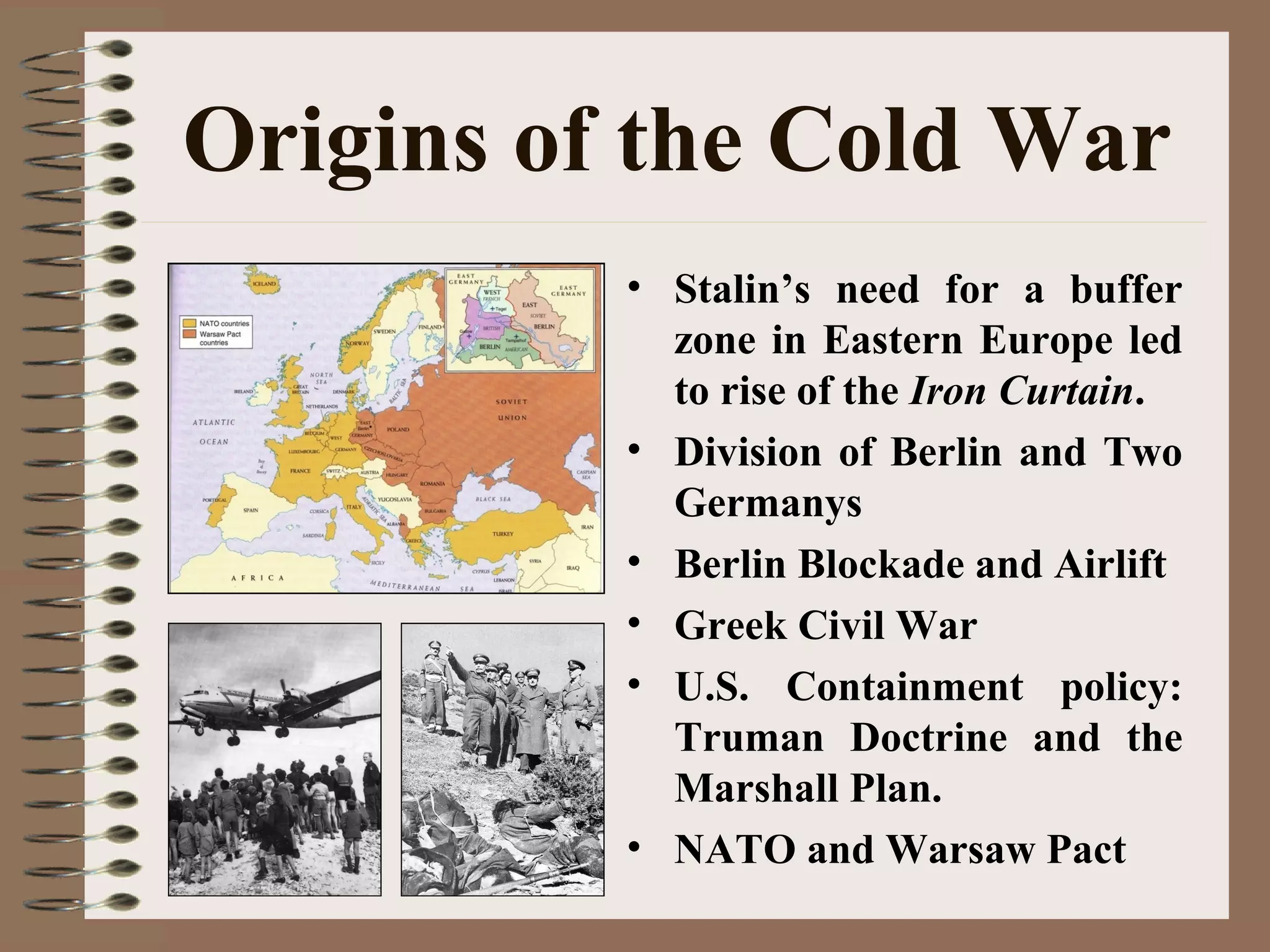 Origins of the Cold War
• Stalin’s need for a buffer
zone in Eastern Europe led
to rise of the Iron Curtain.
• Division of Berlin and Two
Germanys
• Berlin Blockade and Airlift
• Greek Civil War
• U.S. Containment policy:
Truman Doctrine and the
Marshall Plan.
• NATO and Warsaw Pact
 