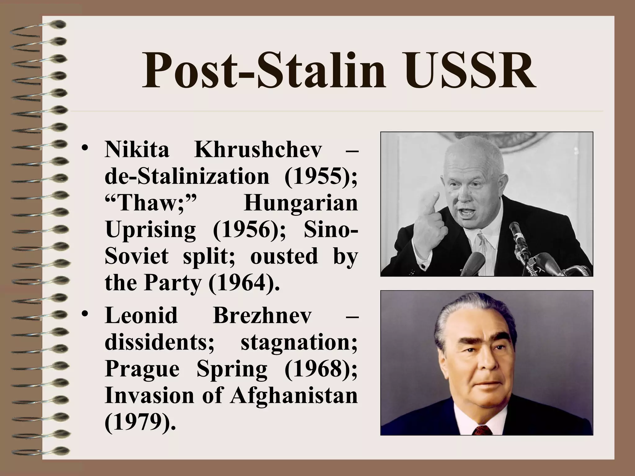 Post-Stalin USSR
• Nikita Khrushchev –
de-Stalinization (1955);
“Thaw;” Hungarian
Uprising (1956); Sino-
Soviet split; ousted by
the Party (1964).
• Leonid Brezhnev –
dissidents; stagnation;
Prague Spring (1968);
Invasion of Afghanistan
(1979).
 