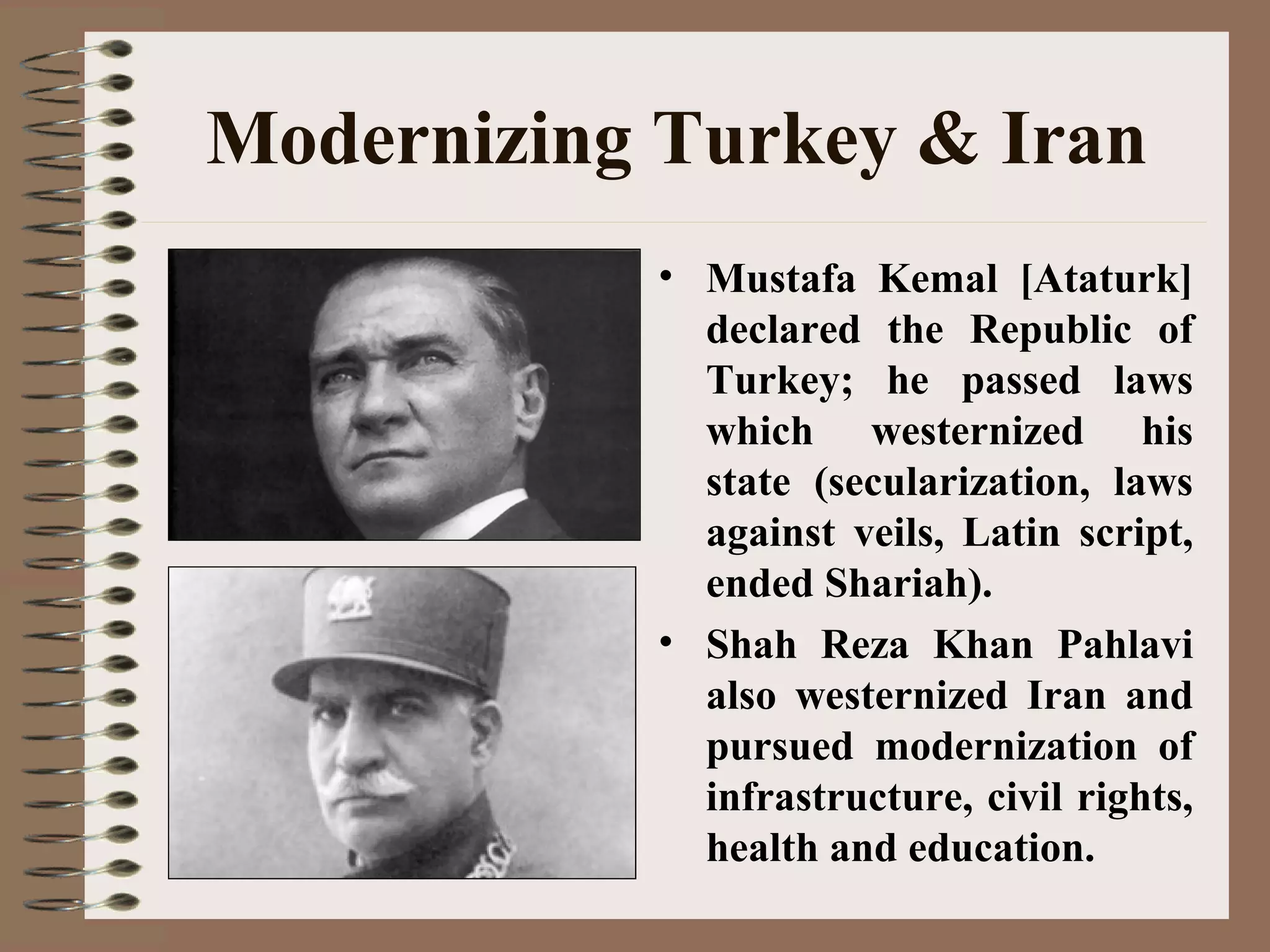 Modernizing Turkey & Iran
• Mustafa Kemal [Ataturk]
declared the Republic of
Turkey; he passed laws
which westernized his
state (secularization, laws
against veils, Latin script,
ended Shariah).
• Shah Reza Khan Pahlavi
also westernized Iran and
pursued modernization of
infrastructure, civil rights,
health and education.
 