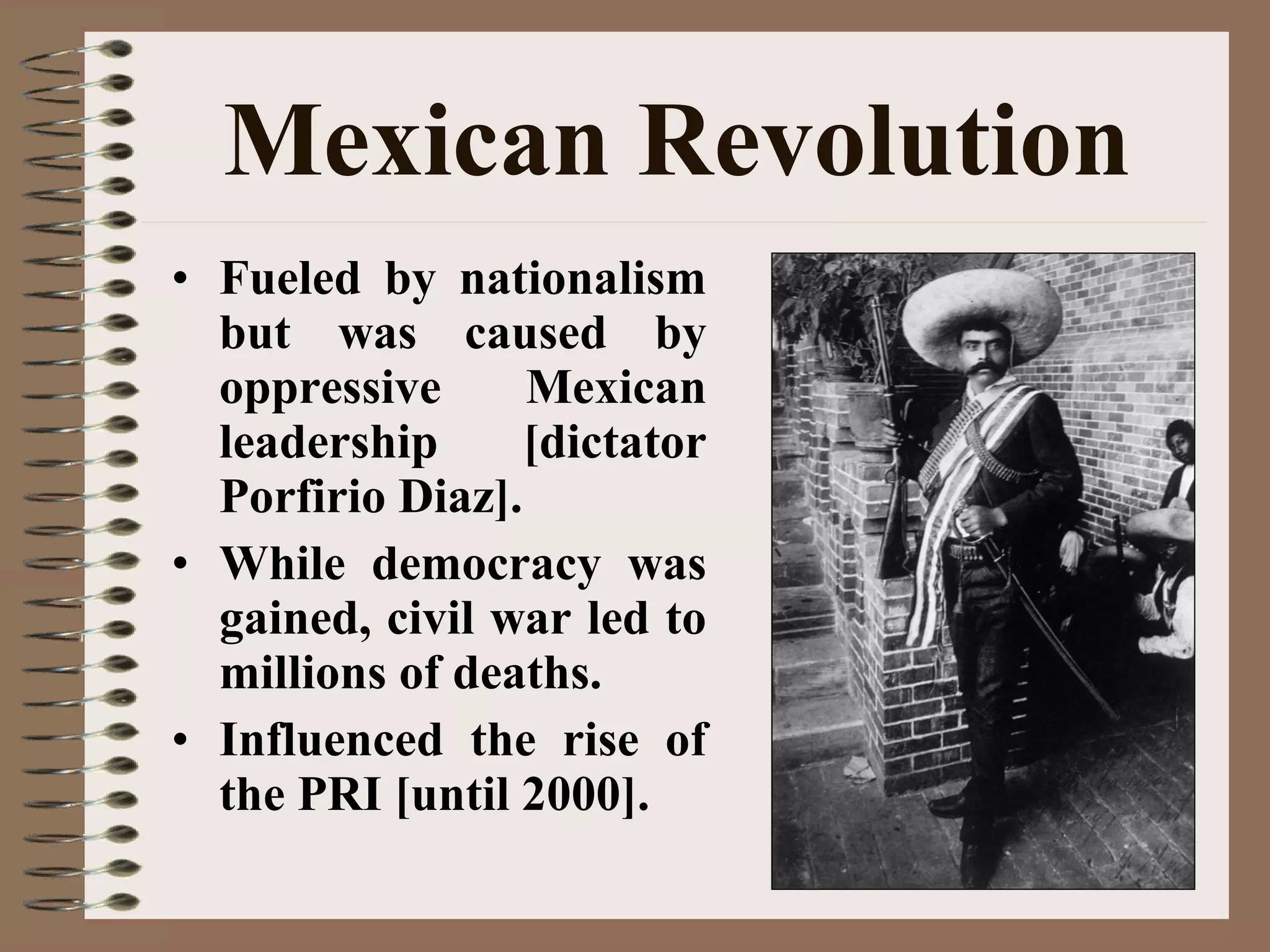 Mexican Revolution
• Fueled by nationalism
but was caused by
oppressive Mexican
leadership [dictator
Porfirio Diaz].
• While democracy was
gained, civil war led to
millions of deaths.
• Influenced the rise of
the PRI [until 2000].
 