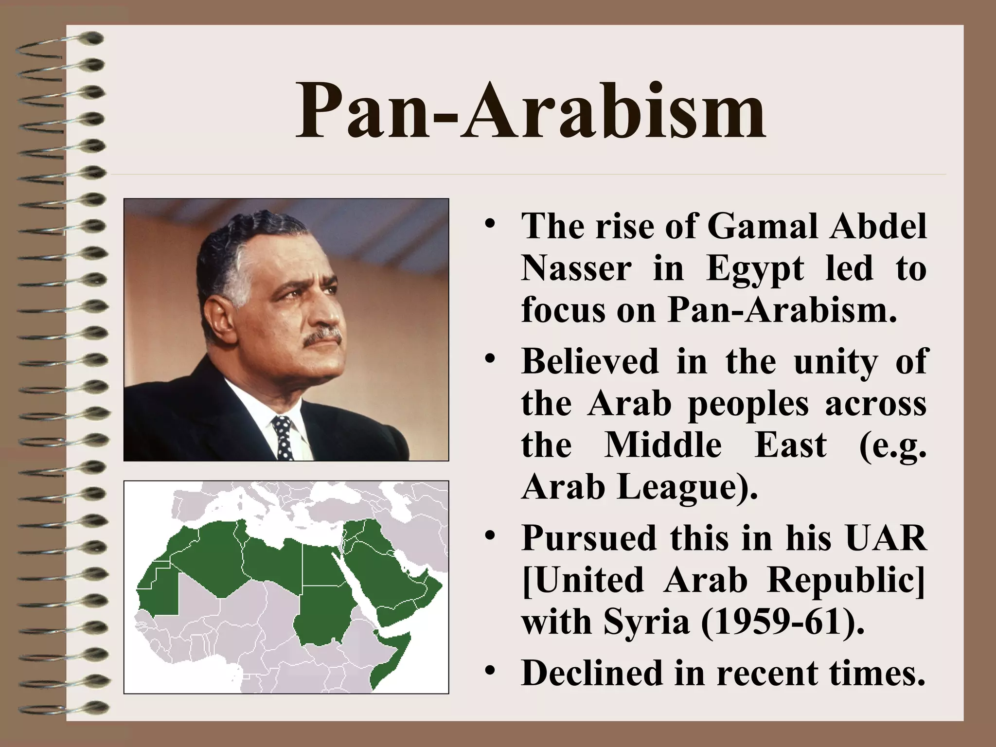 Pan-Arabism
• The rise of Gamal Abdel
Nasser in Egypt led to
focus on Pan-Arabism.
• Believed in the unity of
the Arab peoples across
the Middle East (e.g.
Arab League).
• Pursued this in his UAR
[United Arab Republic]
with Syria (1959-61).
• Declined in recent times.
 