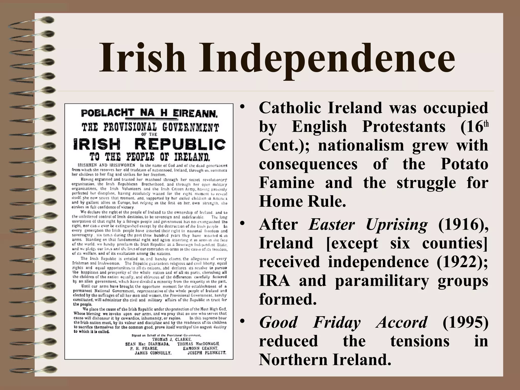 Irish Independence
• Catholic Ireland was occupied
by English Protestants (16th
Cent.); nationalism grew with
consequences of the Potato
Famine and the struggle for
Home Rule.
• After Easter Uprising (1916),
Ireland [except six counties]
received independence (1922);
IRA and paramilitary groups
formed.
• Good Friday Accord (1995)
reduced the tensions in
Northern Ireland.
 