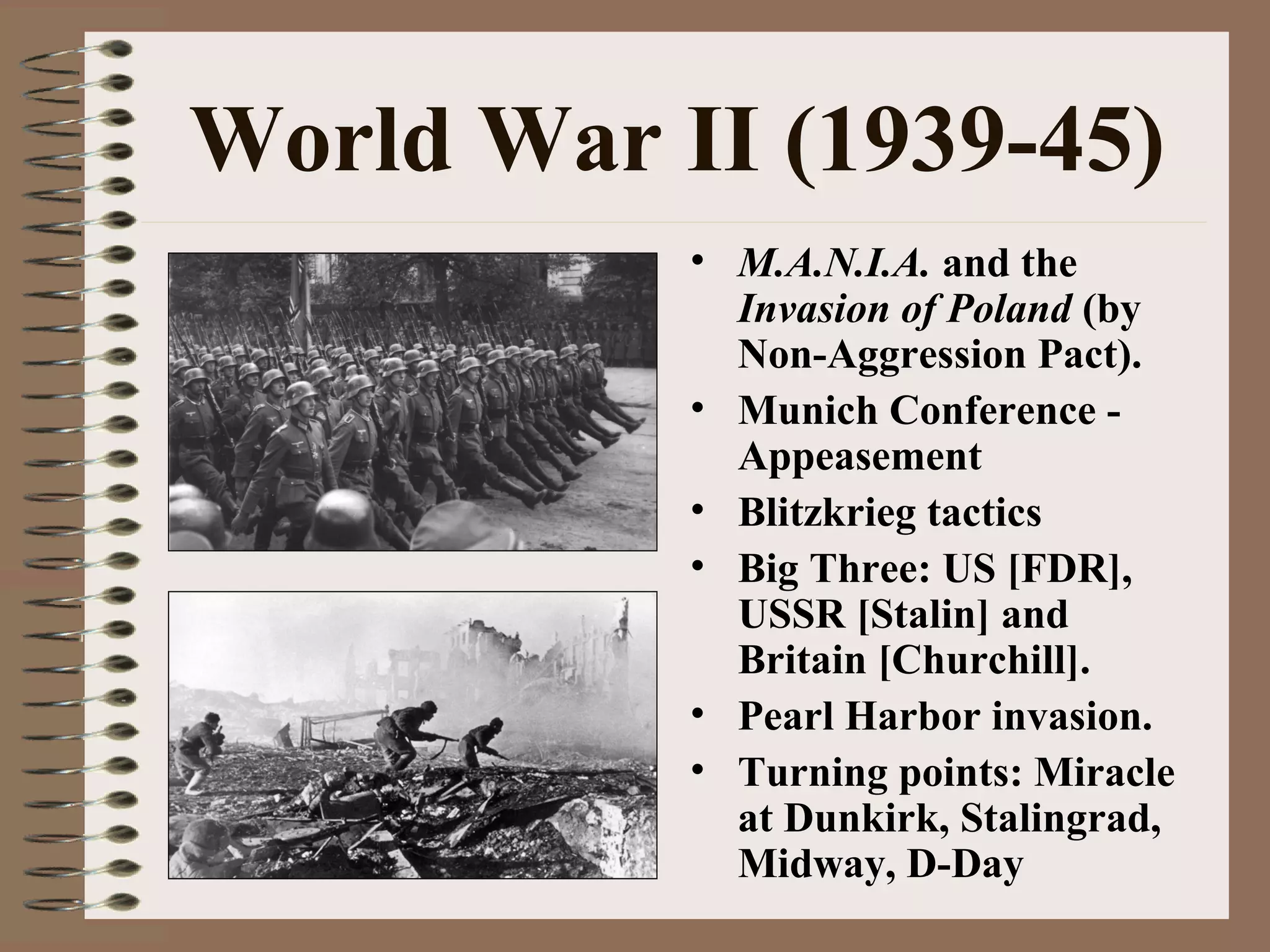 World War II (1939-45)
• M.A.N.I.A. and the
Invasion of Poland (by
Non-Aggression Pact).
• Munich Conference -
Appeasement
• Blitzkrieg tactics
• Big Three: US [FDR],
USSR [Stalin] and
Britain [Churchill].
• Pearl Harbor invasion.
• Turning points: Miracle
at Dunkirk, Stalingrad,
Midway, D-Day
 