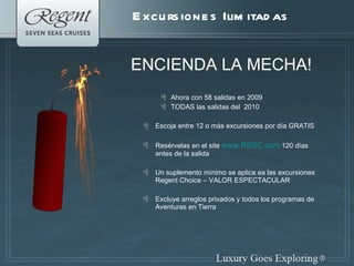 Excursiones Ilimitadas ENCIENDA LA MECHA! Ahora con 58 salidas en 2009  TODAS las salidas del  2010  Escoja entre 12 o m á s excursiones por d í a GRATIS Resérvelas en el site  www.RSSC.com  120 d í as antes de la salida Un suplemento m í nimo se aplica ea las excursiones Regent Choice – VALOR ESPECTACULAR Excluye arreglos privados y todos los programas de Aventuras en Tierra 
