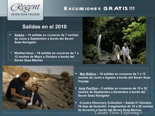 Excursiones GRATIS!!! Salidas en el 2010 Alaska  – 14 salidas en cruceros de 7 noches de Junio a Septiembre a bordo del Seven Seas Navigator Mediterr á neo – 18 salidas en cruceros de 7 a 12 noches de Mayo a Octubre a bordo del Seven Seas Mariner Mar Báltico  – 10 salidas en cruceros de 7 a 12  noches de Junio a Agosto a bordo del Seven Seas Voyage Asia Pacifico  – 5 salidas en cruceros de 15 a 22 noches de Septiembre a Diciembre a bordo del Seven Seas Navigator Crucero Discovery Collection – Salida 21 Octubre. 76 días de duración. 4 segmentos de 18 a 25 noches de duración a bordo del Seven Seas Mariner 