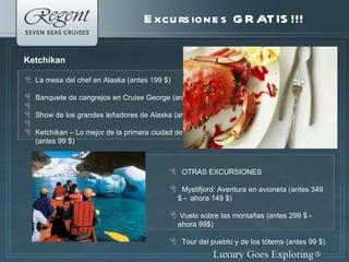 Excursiones GRATIS!!! Ketchikan La mesa del chef en Alaska (antes 199 $) Banquete de cangrejos en Cruise George (antes 199$) Show de los grandes le ñadores de Alaska (antes 99 $) Ketchikan – Lo mejor de la primera ciudad de Alaska (antes 99 $) OTRAS EXCURSIONES Mystifjord: Aventura en avioneta (antes 349 $ -  ahora 149 $) Vuelo sobre las montañas (antes 299 $ - ahora 99$) Tour del pueblo y de los tótems (antes 99 $) 
