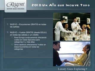 2010 Un Año que Incluye Todo NUEVO – Excursiones GRATIS en todas las salidas NUEVO – Vuelos GRATIS (desde EEUU) en todas las salidas o un crédito Para Europa continuaremos ofreciendo  vuelos en Clase Ejecutiva para categor í as C y m á s altas Otros destinos ofreceremos Vuelos en Clase Económica en todas las categorías 