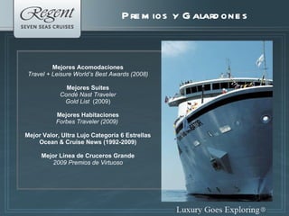 Premios y Galardones Mejores Acomodaciones Travel + Leisure   World’s Best Awards (2008) Mejores Suites Condé Nast Traveler Gold List  (2009) Mejores Habitaciones Forbes Traveler (2009)  Mejor Valor, Ultra Lujo Categoría 6 Estrellas Ocean & Cruise News (1992-2009) Mejor Línea de Cruceros Grande 2009 Premios de Virtuoso 