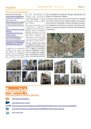 RegenUr b                                              Newsletter #01             Agosto 2012                            Página 3



Últimas novidades da RegenUrb
Para além do nosso blog           ser boas oportunidades de            jam interessadas em investir em Portugal, especialmente em
(www.regenurb.blogspot.pt),       negócio para investidores            Lisboa, em imóveis para reabilitar.
já criámos uma primeira ver-      estrangeiros, que por sua vez já
                                                                       Fruto das nossas buscas, temos neste momento um portfolio
são do nosso site                 foram apresentados a alguns
                                  investidores. Estamos a aguar-       de imóveis situados na zona antiga de Lisboa e que necessi-
(www.regenurb.wix.com/site)
                                  dar o feedback.                      tam de obras de reabilitação. Já foram contactados investido-
Estamos também presentes
na rede profissional do Linke-    Para além das parcerias que já       res estrangeiros e entraremos em contacto com outros inves-
dIn:                              estabelecemos (arquitectos,          tidores no sentido de aproveitar estas boas oportunidades de
                                  engenheiros, construtoras, imo-
(http://pt.linkedin.com/pub/r                                          investimento.
                                  biliárias, fundos imobiliários,
egenurb-                          gabinetes de projecto e até uma
reabilita%C3%A7%C3%A3o-           faculdade de arquitectura) têm
urbana-e-mark-                    sido feitos contactos com
territorial/51/8b9/a9) e na       estrangeiros a viver em Portugal
rede social do Facebook           e nos seus países e que poderão
(http://www.facebook.com/p        ser clientes ou arranjar clientes.
ages/RegenUrb/4466864020          Um dos membros da equipa
12501#!/equipa.regenurb).         da RegenUrb encontra-se na
                                  Bélgica, até ao dia 25 de Agos-
A RegenUrb tem estabelecido       to, na região de Antuérpia,
contactos, entre outros, com      onde vai estabelecer contac-
um gabinete de arquitectura       tos com ateliers de arquitec-
francês, a quem já entregámos     tura (previamente contacta-
uma lista de imóveis por reabi-
                                  dos) e com pessoas que este-
litar em Lisboa e que podem




          www.regenurb.blogspot.pt

          www.regenurb.wix.com/site
          http://pt.linkedin.com/pub/regenurb-reabilita%C3%A7%C3%A3o-urbana-e-mark-territorial/51/8b9/a9)
          http://www.facebook.com/pages/RegenUrb/446686402012501#!/equipa.regenurb

          00351 966131851
 