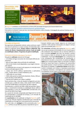 Newsletter #06
Janeiro 2013

Nesta edição:
 Candidatura da Rege-
  nUrb ao Prémio SPE

 Mercado potencial

 Canais e relações com
  os clientes

 Fontes de receita


A RegenUrb candidatou-se recentemente ao Prémio SPE (Sociedade Portuguesa de Empreendedorismo).
http://www.rnempreendedores.org/premios/premio-spe/apresentacao
Este prémio é atribuído 3 vezes por ano, nos meses de Fevereiro, Julho e Outubro. A divulgação dos prémios finalistas será no
próximo dia 1 de Fevereiro.




Estratégia da RegenUrb                                            tivessem dinheiro para investir adquiriria um imóvel para
No seguimento da Newsletter anterior, vamos continuar a expli-    reabilitar e 62% estariam interessados em adquirir serviços
car mais em pormenor os nossos serviços. Em Dezembro abor-        iguais aos prestados pela RegenUrb.
dámos os seguintes temas: Porque criámos a RegenUrb, Seg-       Nas entrevistas realizadas pela equipa da RegenUrb, verifi-
mentos de clientes, Enquadramento externo, O que vai mudar      cou-se que as pessoas entrevistadas, de uma maneira geral,
na reabilitação urbana e Programas de apoio à reabilitação.     não conheciam mais empresas com as mesmas valências e
                                                                que a principal vantagem que viam nos serviços a prestar
MERCADO POTENCIAL (Abordagem Top Down)                          era o acesso a todos os serviços de apoio ao processo de
Situação do edificado existente em Portugal:                    reabilitação. A principal desvantagem era a conjuntura de
- 1,9 milhões de fogos necessitam de intervenção (32% dos alo- crise consequente não rentabilização do investimento, a
jamentos).                                                      dimensão do mercado e a burocracia. As potenciais dificul-
                                                                dades para a empresa poder singrar no mercado é conseguir
- 820 mil casas exigem obras profundas de reabilitação.
                                                                afirmar-se numa fase inicial, a existência de concorrentes
- 335 mil são imóveis muito degradados e que exigem interven-
                                                                que podem prestar o mesmo serviço e a existência de gran-
ção urgente.
                                                                des grupos já instalados. Os potenciais clientes seriam parti-
- A reabilitação tem um peso muito pequeno no mercado nacio- culares e entidades com imóveis e investidores particulares
nal da construção (apenas 6,2%).                                e empresas (nacionais e estrangeiros) que queiram morar
- Lisboa tem 57.573 edifícios (pertencentes a particulares, ou estabelecer-se em Lisboa e ainda fundos imobiliários.
C.M.L., Estado, Bancos, Fundos Imobiliários, etc.):
- 7.085 estão em mau estado;
- 4.681 estão parcial ou totalmente devolutos. Destes, 34% pre-
cisam de obras (1.592 edifícios);
- Total de 8.677 edifícios em Lisboa a reabilitar.
Numa primeira fase, a área de atuação da RegenUrb será dire-
cionada para a cidade de Lisboa, onde existem 8.677 edifícios
(cerca de 43.400 fogos) a necessitarem de obras urgentes.
Considerando o custo/m2 de 650€ a 850€ para grandes repara-
ções, o investimento envolvido na reabilitação desses edifícios
corresponderia a cerca de 3.038.000.000€ (considerando uma
área útil de 100 m2 por fogo).
Se a quota de mercado conquistada pela RegenUrb for de 3%,
tal corresponderia a prestação de serviços a um mercado de
reabilitação de 91.140.000€.
Em questionário on-line publicado no blog da RegenUrb, verifi-
cou-se que 73% das respostas consideravam que o mercado da
reabilitação em Portugal tem muito potencial de crescimento.
Por outro lado, em sondagens on-line promovidas pela Rege-
nUrb, verificou-se que 66% das pessoas responderam que se
 