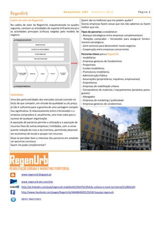 RegenUr b                                       Newsletter #07           Fevereiro 2013                          Página 2


Cadeia de valor da RegenUrb                                    Quem são os melhores que me podem ajudar?
Na cadeia de valor da RegenUrb, esquematizada no quadro Outras empresas fazem coisas que nós não sabemos ou fazem
seguinte, constam as actividades de suporte (infraestrutura) e melhor que nós.
as actividades principais (críticas) exigidas pelo modelo de Tipos de parcerias a estabelecer:
negócio:                                                       - Alianças estratégicas entre empresas complementares
                                                               - Relações comprador – fornecedor para assegurar forneci-
                                                               mentos estratégicos
                                                               - Joint-ventures para desenvolver novos negócios
                                                               - Cooperação entre empresas concorrentes
                                                                 Parcerias-chave para a RegenUrb:
                                                                 - Imobiliárias
                                                                 - Empresas gestoras de Condomínios
                                                                 - Projectistas
                                                                 - Fundos Imobiliários
                                                                 - Promotores imobiliários
                                                                 - Administração Pública
                                                                 - Associações (proprietários, inquilinos, empresariais)
                                                                 - Empreiteiros
                                                                 - Empresas de reabilitação urbana
                                                                 - Fornecedores de materiais / equipamentos (produtos portu-
                                                                 gueses)
PARCERIAS
                                                                 - Advogados
Uma das particularidades dos mercados actuais consiste no        - Empresas de marketing / publicidade
facto de que competir, em virtude da qualidade ou do preço,      - Empresas gestoras de condomínios.
já não é suficiente para a garantia de uma vantagem competi-
tiva significativa. O relacionamento entre o fornecedor e a
empresa compradora é, atualmente, uma mais-valia para o
sucesso de qualquer organização.
A aquisição de parcerias permite a utilização e a aquisição de
recursos fixos de outras empresas / entidades, com a conse-
quente redução do risco e da incerteza, permitindo desenvol-
ver economias de escala e poupar nos recursos.
Deve-se perceber bem o interesse dos parceiros em estabele-
cer parcerias connosco.
Quem me pode complementar?




         www.regenurb.blogspot.pt

         www.regenurb.wix.com/site
         http://pt.linkedin.com/pub/regenurb-reabilita%C3%A7%C3%A3o-urbana-e-mark-territorial/51/8b9/a9)
         http://www.facebook.com/pages/RegenUrb/446686402012501#!/equipa.regenurb

         00351 966131851
 