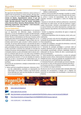 Estratégia da RegenUrb
No seguimento das Newsletters anteriores, vamos continuar a
explicar mais em pormenor os nossos serviços. Até aqui abor-
dámos os seguintes temas: Porque criámos a RegenUrb, Seg-
mentos de clientes, Enquadramento externo, O que vai
mudar na reabilitação urbana, Programas de apoio à reabili-
tação, Mercado potencial, Fontes de receitas, Actividades
chave, Recursos Chave, Parcerias, Planear finanças, Plano de
Marketing, Implementar "Sales Machine" e Gerir tesouraria.
Hoje analisaremos o seguinte tema:
Recrutar Colaboradores
O recrutamento e seleção dos colaboradores é um processo
que se desenvolve em diferentes etapas. Inicialmente
(durante o 1º ano de atividade) as funções de Administração,
Diretor de Marketing e Comercial, Diretor de Consultadoria,
Diretor Técnico e Consultadoria aos Recursos humanos serão
asseguradas pelos elementos da equipa da RegenUrb. Os ser-
viços de tesouraria / contabilidade e apoio jurídico são con-
tratados externamente após consultar a oferta existente no
mercado. Os serviços administrativos e secretariado de apoio
à administração e respetivas direções serão assegurados quer
pela contratação de duas pessoas (através de protocolos com
o IEFP recorrendo a incentivos de colocação no mercado de
trabalho de pessoas desempregadas) se a empresa optar por
instalações próprias ou pela contratação externa desses servi-
ços se a empresa optar por ter a sua sede numa incubadora
de empresas. No entanto pode ser necessário reforçar a equi-
pa pontualmente durante o 1º ano de atividade da empresa
pelo que se fará o recrutamento de colaboradores por um
período limitado no tempo em que o volume de trabalho o
justifique.
O processo de recrutamento e seleção irá desenvolver-se nas
seguintes etapas:
1- Definir perfil de competências (pessoais, relacionais, técni-
cas) dos colaboradores associados ao desempenho de
cada função e das tarefas a realizar e que foram previa-
mente definidas por cada uma das direções em conjunto
com os recursos humanos.
Página 2
RegenUrb Newsletter #12 Julho 2013
www.regenurb.blogspot.pt
www.regenurb.wix.com/site
http://pt.linkedin.com/pub/regenurb-reabilita%C3%A7%C3%A3o-urbana-e-mark-territorial/51/8b9/a9)
http://www.facebook.com/pages/RegenUrb/446686402012501#!/equipa.regenurb
+351 212911145 / +351 966131851
2- Divulgar a oferta de emprego / encontrar os melhores can-
didatos a colaboradores:
- Elaborar anúncio de oferta de emprego e escolher os melho-
res suportes publicitários para a sua colocação (site da empre-
sa, jornais e revistas da especialidade, sites de oferta de
emprego nacionais e estrangeiros e bolsa de emprego do
IEFP),
- Pesquisa no mercado dos melhores profissionais: consulta de
informação nas redes sociais, em sites de empresas e organi-
zações concorrentes, contactar universidades para conhecer
os alunos finalistas com melhor desempenho), contratar servi-
ços de empresas caça talentos e de empresas de trabalho tem-
porário,
- Estudar os programas comunitários de apoio à criação de
estágios profissionais
- Candidatura espontânea (site da empresa, email, carta, pes-
soalmente),
3- Análise curricular e de carta de motivação dos candidatos /
atribuição de ponderações segundo critérios definidos no per-
fil de competências,
4- Seleção de candidatos, marcação de entrevistas e envio de
respostas aos candidatos excluídos
5- Entrevista de avaliação psicológica e curricular onde se
recolhem elementos para os seguintes critérios de avaliação:
pontualidade, apresentação, vestuário, afabilidade, fluência e
adequação do discurso, história de vida e caracterização de
percurso profissional.
6- Testes psicotécnicos: questionários e escalas de avaliação
de valores sociais e éticos, relacionamento interpessoal e esta-
bilidade do humor; testes de avaliação de competências técni-
cas de acordo com o perfil definido para cada função,
7- Entrevista final com a administração que tomará a decisão
de contratar ou não uma das pessoas propostas pelos Recur-
sos Humanos de entre os candidatos que reunirem os melho-
res resultados nas etapas anteriores.
No decorrer do 2º ano de atividade serão realizados diferentes
processos de recrutamento e seleção com o objetivo de
preencher as necessidades de consolidação e crescimento da
empresa.
 
