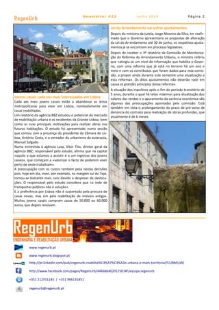 Página 2
RegenUrb Newsletter #23 Junho 2014
www.regenurb.pt
www.regenurb.blogspot.pt
http://pt.linkedin.com/pub/regenurb-reabilita%C3%A7%C3%A3o-urbana-e-mark-territorial/51/8b9/a9)
http://www.facebook.com/pages/RegenUrb/446686402012501#!/equipa.regenurb
+351 212911145 / +351 966131851
regenurb@regenurb.pt
Lei do Arrendamento vai sofrer ajustamentos
Depois do ministro da tutela, Jorge Moreira da Silva, ter reafir-
mado que o Governo apresentaria as propostas de alteração
da Lei do Arrendamento até 30 de junho, os respetivos ajusta-
mentos já se encontram em processo legislativo.
Depois de receber o 3º relatório da Comissão de Monitoriza-
ção da Reforma do Arrendamento Urbano, o ministro referiu
que «atingiu-se um nível de informação que habilita o Gover-
no, com uma reforma que já está no terreno há um ano e
meio e com os contributos que foram dados para esta comis-
são, a propor ainda durante este semestre uma atualização a
esta reforma». Os ditos ajustamentos não deverão «pôr em
causa os grandes princípios dessa reforma».
A situação dos inquilinos após o fim do período transitório de
5 anos, durante o qual há tetos máximos para atualização dos
valores das rendas e o apuramento da carência económica são
algumas das preocupações apontadas pela comissão. Está
também em vista o prolongamento do prazo de pré-aviso de
denúncia do contrato para realização de obras profundas, que
atualmente é de 6 meses.
Jovens casais cada vez mais interessados em Lisboa
Cada vez mais jovens casais estão a abandonar as áreas
metropolitanas para viver em Lisboa, nomeadamente em
casas reabilitadas.
Um relatório da agência BBZ estudou o potencial do mercado
de reabilitação urbana e os residentes da Grande Lisboa, bem
como as suas principais motivações para realizar obras nas
futuras habitações. O estudo foi apresentado numa sessão
que contou com a presença do presidente da Câmara de Lis-
boa, António Costa, e o vereador do urbanismo da autarquia,
Manuel Salgado.
Numa entrevista à agência Lusa, Vítor Tito, diretor geral da
agência BBZ, responsável pelo estudo, afirma que na capital
«aquilo a que estamos a assistir é a um regresso dos jovens
casais», que começam a «valorizar o facto de poderem viver
perto de onde trabalham».
A preocupação com os custos também pesa nestas decisões
pois, hoje em dia, viver, por exemplo, na margem sul do Tejo,
tornou-se bastante mais caro devido a despesas de desloca-
ções. O responsável pelo estudo considera que «a rede de
transportes públicos não é solução».
E a preferência por Lisboa não é sustentada pela procura de
casas novas, mas sim pela reabilitação de imóveis antigos.
Muitos jovens casais compram casas de 50.000 ou 60.000
euros, que depois renovam.
 