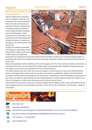 Página 2
RegenUrb Newsletter #24 Julho 2014
www.regenurb.pt
www.regenurb.blogspot.pt
http://pt.linkedin.com/pub/regenurb-reabilita%C3%A7%C3%A3o-urbana-e-mark-territorial/51/8b9/a9)
http://www.facebook.com/pages/RegenUrb/446686402012501#!/equipa.regenurb
+351 212911145 / +351 966131851
regenurb@regenurb.pt
20 mil franceses poderão viver em
Portugal até 2015 (Fonte: Lusa)
Mais de 2.200 franceses compraram
casa em Portugal no último ano e 20
mil poderão viver no país até finais de
2015, de acordo com estimativas da
Câmara de Comércio e Indústria Franco
-Portuguesa (CCIFP), que organiza a
terceira edição do Salão do Imobiliário
e do Turismo Português, em Paris.
O evento decorreu de em Maio e visou
sobretudo os reformados aliciados pela
isenção de impostos, se residirem em
Portugal por um período superior a 183
dias por ano.
O estatuto do residente não habitual
em Portugal, em vigor desde janeiro de
2013, permite a qualquer reformado da
União Europeia uma isenção fiscal
durante dez anos, desde que não tenha tido residência fiscal em Portugal nos últimos cinco. O estatuto abrange, também, os
profissionais que exercem uma atividade de alto valor acrescentado, que podem beneficiar de uma taxa de IRS reduzida para
20 por cento.
Nas primeiras edições do Salão do Imobiliário e do Turismo Português, entre 70 e 75 por cento dos visitantes eram franceses, a
maior parte reformados, mas os benefícios fiscais também podem ser aproveitados pelos emigrantes portugueses que quei-
ram regressar ao país, disse à Lusa o presidente da CCIFP, Carlos Vinhas Pereira.
"Há muitos emigrantes que vivem oito e nove meses em Portugal e o resto dos meses em França. Eles já podiam beneficiar
desta lei e não pagar impostos sobre a reforma nem sobre as mais-valias ou os dividendos", explicou Carlos Vinhas Pereira.
O presidente da CCIFP rejeitou que Portugal seja "um paraíso fiscal", defendendo que "esta lei não beneficia só as pessoas que
têm meios, mas também os reformados que não têm uma grande pensão. A média da reforma francesa é de 1.400 euros por
mês e, em Portugal, com 1.400 euros os reformados vão viver melhor do que em França".
Carlos Vinhas Pereira acrescentou, ainda, que o volume de negócios das três edições do salão ronda os 500 milhões de euros e
que as expetativas para este ano são elevadas, esperando-se entre oito mil a dez mil visitantes e 135 expositores - o dobro do
ano passado.
 