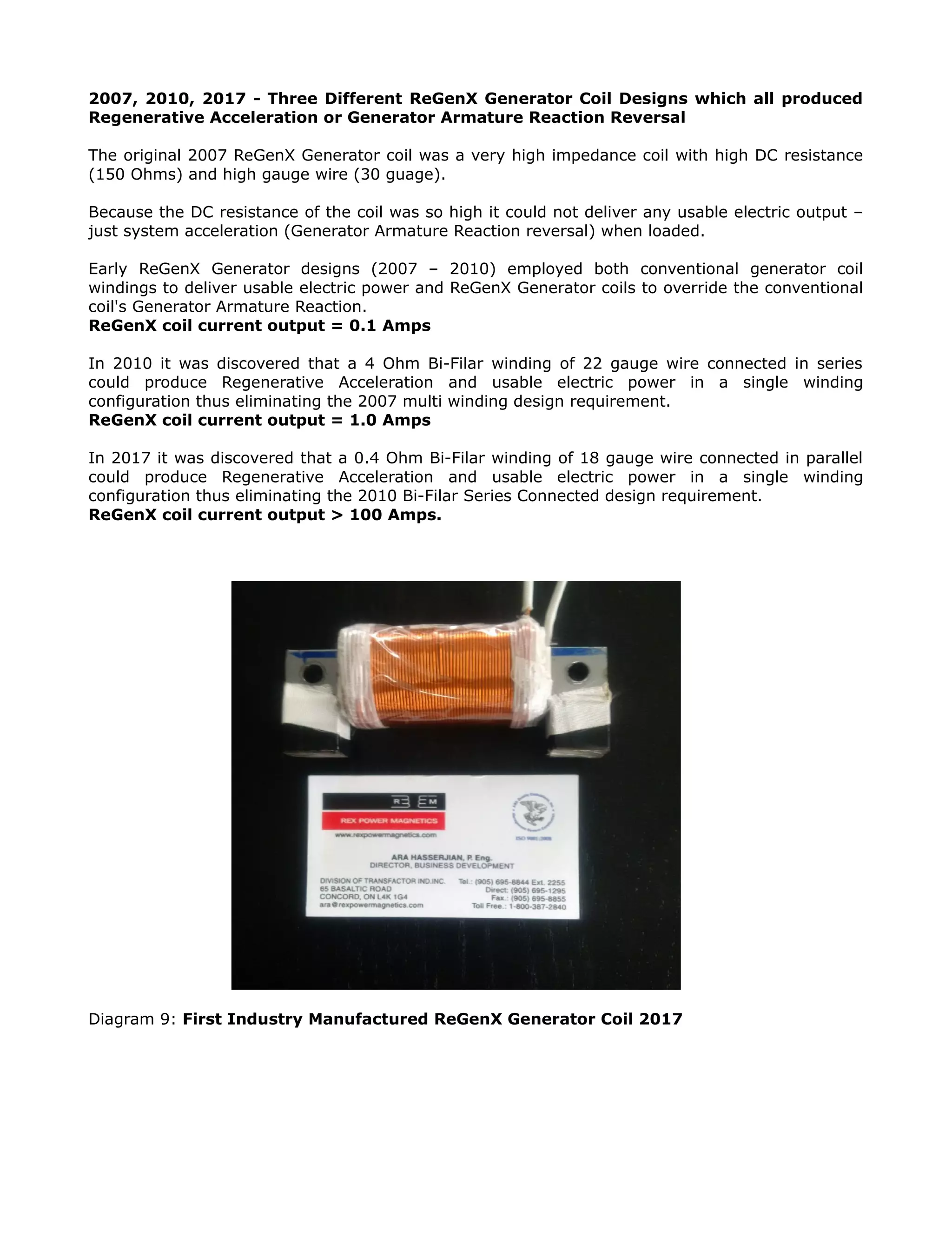 2007, 2010, 2017 - Three Different ReGenX Generator Coil Designs which all produced
Regenerative Acceleration or Generator Armature Reaction Reversal
The original 2007 ReGenX Generator coil was a very high impedance coil with high DC resistance
(150 Ohms) and high gauge wire (30 guage).
Because the DC resistance of the coil was so high it could not deliver any usable electric output –
just system acceleration (Generator Armature Reaction reversal) when loaded.
Early ReGenX Generator designs (2007 – 2010) employed both conventional generator coil
windings to deliver usable electric power and ReGenX Generator coils to override the conventional
coil's Generator Armature Reaction.
ReGenX coil current output = 0.1 Amps
In 2010 it was discovered that a 4 Ohm Bi-Filar winding of 22 gauge wire connected in series
could produce Regenerative Acceleration and usable electric power in a single winding
configuration thus eliminating the 2007 multi winding design requirement.
ReGenX coil current output = 1.0 Amps
In 2017 it was discovered that a 0.4 Ohm Bi-Filar winding of 18 gauge wire connected in parallel
could produce Regenerative Acceleration and usable electric power in a single winding
configuration thus eliminating the 2010 Bi-Filar Series Connected design requirement.
ReGenX coil current output > 100 Amps.
Diagram 9: First Industry Manufactured ReGenX Generator Coil 2017
 