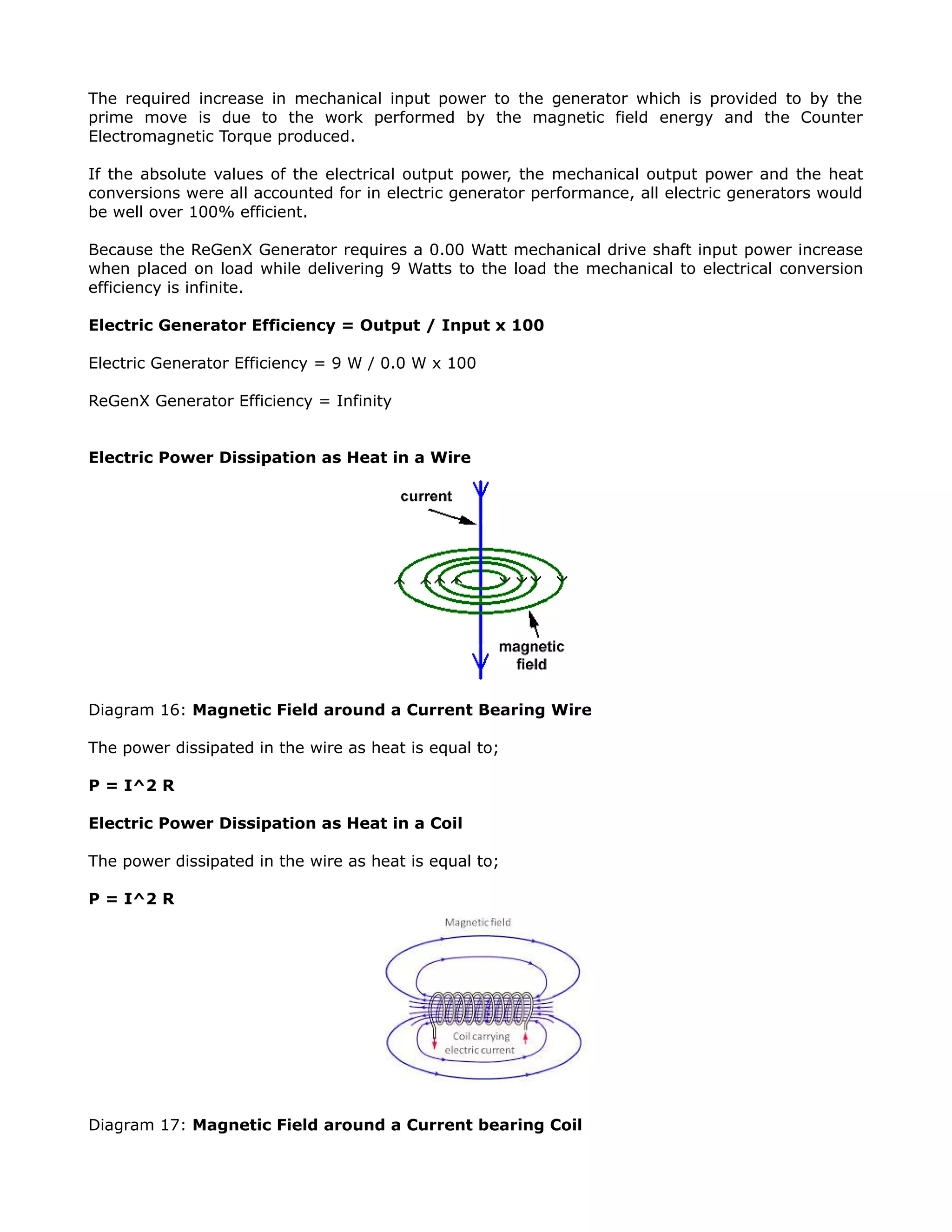 The required increase in mechanical input power to the generator which is provided to by the
prime move is due to the work performed by the magnetic field energy and the Counter
Electromagnetic Torque produced.
If the absolute values of the electrical output power, the mechanical output power and the heat
conversions were all accounted for in electric generator performance, all electric generators would
be well over 100% efficient.
Because the ReGenX Generator requires a 0.00 Watt mechanical drive shaft input power increase
when placed on load while delivering 9 Watts to the load the mechanical to electrical conversion
efficiency is infinite.
Electric Generator Efficiency = Output / Input x 100
Electric Generator Efficiency = 9 W / 0.0 W x 100
ReGenX Generator Efficiency = Infinity
Electric Power Dissipation as Heat in a Wire
Diagram 16: Magnetic Field around a Current Bearing Wire
The power dissipated in the wire as heat is equal to;
P = I^2 R
Electric Power Dissipation as Heat in a Coil
The power dissipated in the wire as heat is equal to;
P = I^2 R
Diagram 17: Magnetic Field around a Current bearing Coil
 