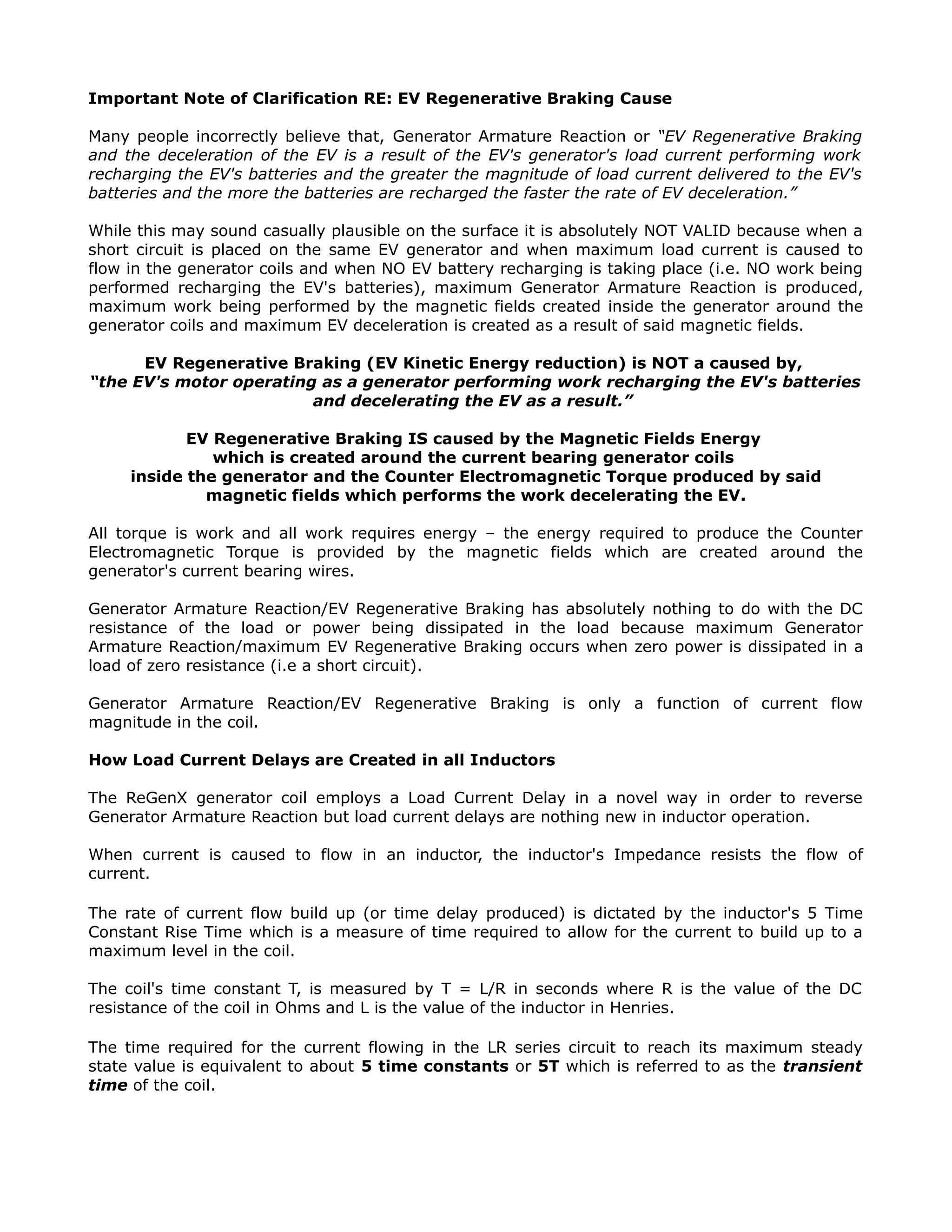 Important Note of Clarification RE: EV Regenerative Braking Cause
Many people incorrectly believe that, Generator Armature Reaction or “EV Regenerative Braking
and the deceleration of the EV is a result of the EV's generator's load current performing work
recharging the EV's batteries and the greater the magnitude of load current delivered to the EV's
batteries and the more the batteries are recharged the faster the rate of EV deceleration.”
While this may sound casually plausible on the surface it is absolutely NOT VALID because when a
short circuit is placed on the same EV generator and when maximum load current is caused to
flow in the generator coils and when NO EV battery recharging is taking place (i.e. NO work being
performed recharging the EV's batteries), maximum Generator Armature Reaction is produced,
maximum work being performed by the magnetic fields created inside the generator around the
generator coils and maximum EV deceleration is created as a result of said magnetic fields.
EV Regenerative Braking (EV Kinetic Energy reduction) is NOT a caused by,
“the EV's motor operating as a generator performing work recharging the EV's batteries
and decelerating the EV as a result.”
EV Regenerative Braking IS caused by the Magnetic Fields Energy
which is created around the current bearing generator coils
inside the generator and the Counter Electromagnetic Torque produced by said
magnetic fields which performs the work decelerating the EV.
All torque is work and all work requires energy – the energy required to produce the Counter
Electromagnetic Torque is provided by the magnetic fields which are created around the
generator's current bearing wires.
Generator Armature Reaction/EV Regenerative Braking has absolutely nothing to do with the DC
resistance of the load or power being dissipated in the load because maximum Generator
Armature Reaction/maximum EV Regenerative Braking occurs when zero power is dissipated in a
load of zero resistance (i.e a short circuit).
Generator Armature Reaction/EV Regenerative Braking is only a function of current flow
magnitude in the coil.
How Load Current Delays are Created in all Inductors
The ReGenX generator coil employs a Load Current Delay in a novel way in order to reverse
Generator Armature Reaction but load current delays are nothing new in inductor operation.
When current is caused to flow in an inductor, the inductor's Impedance resists the flow of
current.
The rate of current flow build up (or time delay produced) is dictated by the inductor's 5 Time
Constant Rise Time which is a measure of time required to allow for the current to build up to a
maximum level in the coil.
The coil's time constant T, is measured by T = L/R in seconds where R is the value of the DC
resistance of the coil in Ohms and L is the value of the inductor in Henries.
The time required for the current flowing in the LR series circuit to reach its maximum steady
state value is equivalent to about 5 time constants or 5T which is referred to as the transient
time of the coil.
 