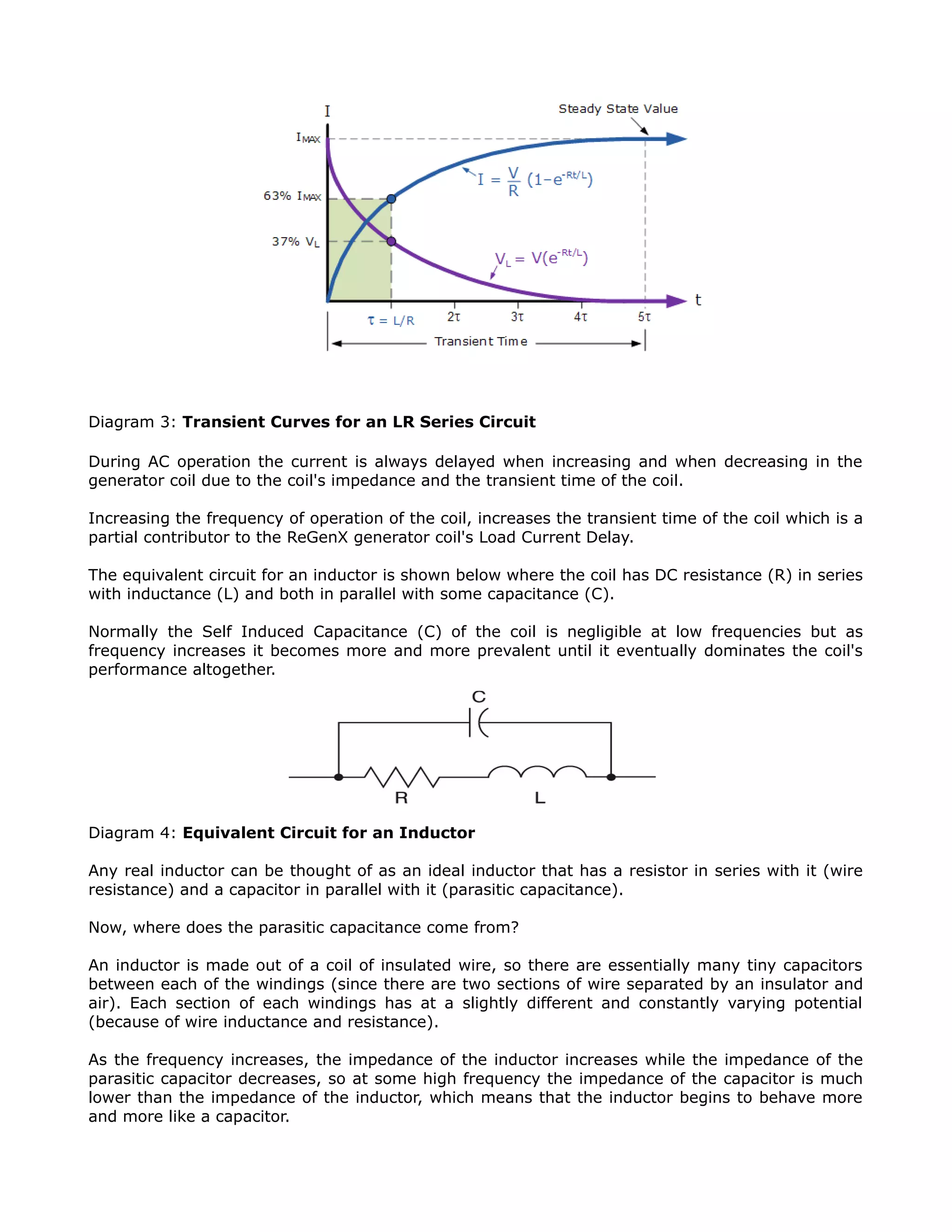 Diagram 3: Transient Curves for an LR Series Circuit
During AC operation the current is always delayed when increasing and when decreasing in the
generator coil due to the coil's impedance and the transient time of the coil.
Increasing the frequency of operation of the coil, increases the transient time of the coil which is a
partial contributor to the ReGenX generator coil's Load Current Delay.
The equivalent circuit for an inductor is shown below where the coil has DC resistance (R) in series
with inductance (L) and both in parallel with some capacitance (C).
Normally the Self Induced Capacitance (C) of the coil is negligible at low frequencies but as
frequency increases it becomes more and more prevalent until it eventually dominates the coil's
performance altogether.
Diagram 4: Equivalent Circuit for an Inductor
Any real inductor can be thought of as an ideal inductor that has a resistor in series with it (wire
resistance) and a capacitor in parallel with it (parasitic capacitance).
Now, where does the parasitic capacitance come from?
An inductor is made out of a coil of insulated wire, so there are essentially many tiny capacitors
between each of the windings (since there are two sections of wire separated by an insulator and
air). Each section of each windings has at a slightly different and constantly varying potential
(because of wire inductance and resistance).
As the frequency increases, the impedance of the inductor increases while the impedance of the
parasitic capacitor decreases, so at some high frequency the impedance of the capacitor is much
lower than the impedance of the inductor, which means that the inductor begins to behave more
and more like a capacitor.
 