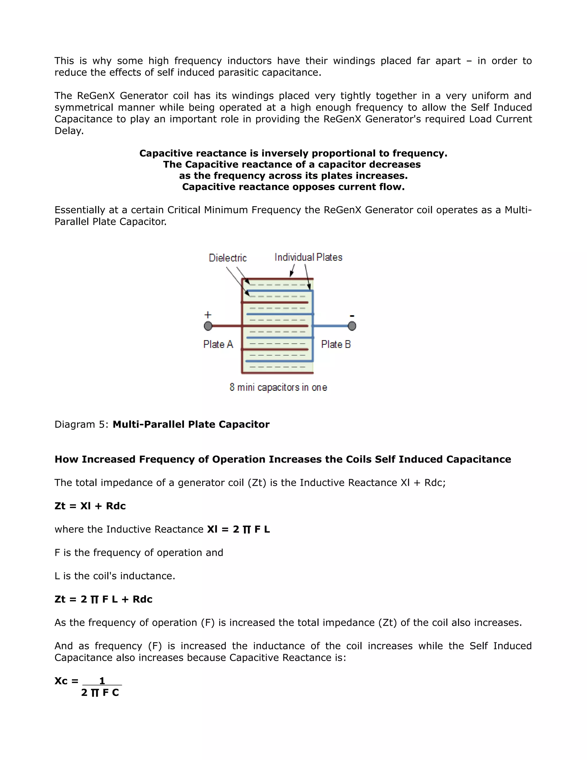 This is why some high frequency inductors have their windings placed far apart – in order to
reduce the effects of self induced parasitic capacitance.
The ReGenX Generator coil has its windings placed very tightly together in a very uniform and
symmetrical manner while being operated at a high enough frequency to allow the Self Induced
Capacitance to play an important role in providing the ReGenX Generator's required Load Current
Delay.
Capacitive reactance is inversely proportional to frequency.
The Capacitive reactance of a capacitor decreases
as the frequency across its plates increases.
Capacitive reactance opposes current flow.
Essentially at a certain Critical Minimum Frequency the ReGenX Generator coil operates as a Multi-
Parallel Plate Capacitor.
Diagram 5: Multi-Parallel Plate Capacitor
How Increased Frequency of Operation Increases the Coils Self Induced Capacitance
The total impedance of a generator coil (Zt) is the Inductive Reactance Xl + Rdc;
Zt = Xl + Rdc
where the Inductive Reactance Xl = 2 ∏ F L
F is the frequency of operation and
L is the coil's inductance.
Zt = 2 ∏ F L + Rdc
As the frequency of operation (F) is increased the total impedance (Zt) of the coil also increases.
And as frequency (F) is increased the inductance of the coil increases while the Self Induced
Capacitance also increases because Capacitive Reactance is:
Xc = 1
2 ∏ F C
 