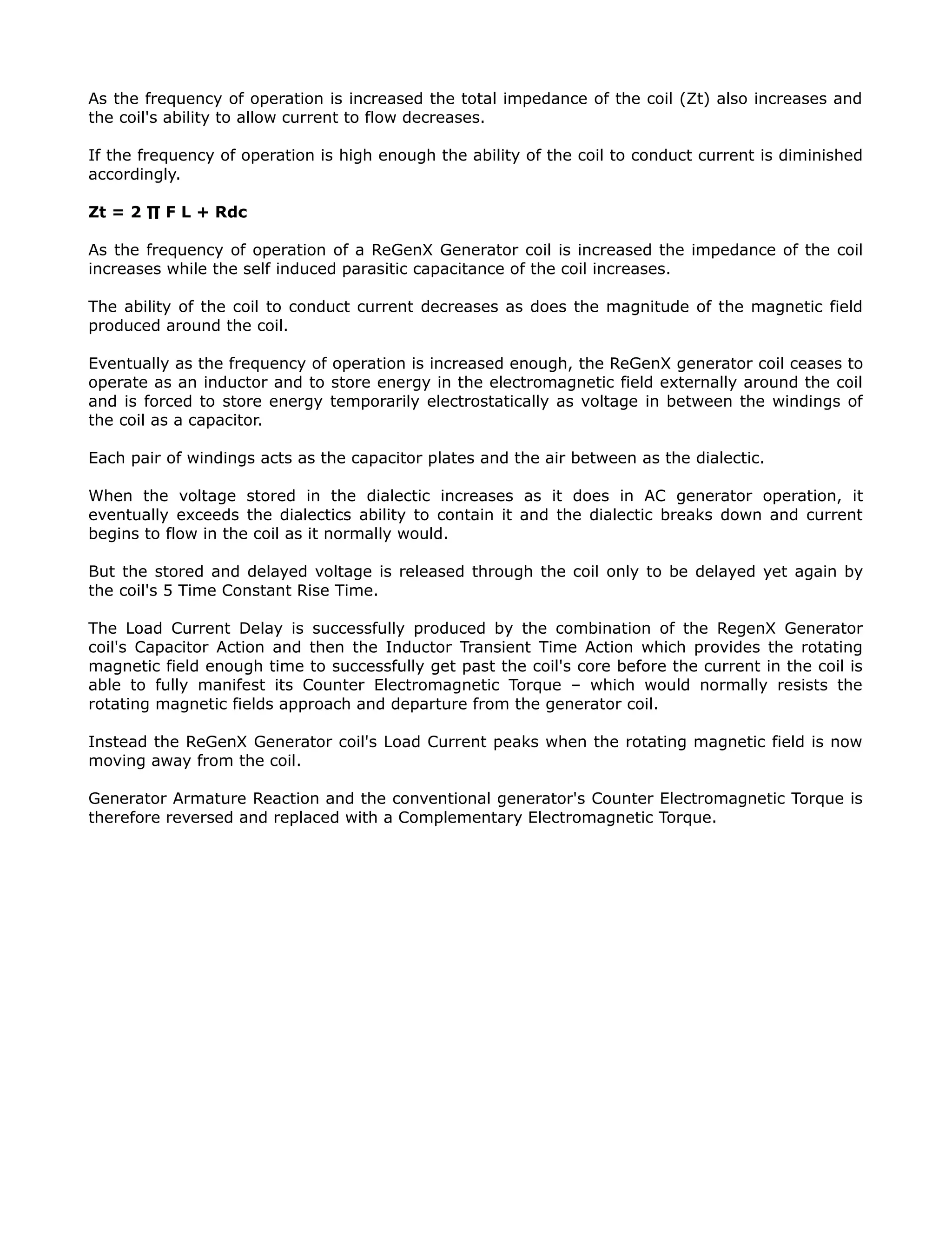 As the frequency of operation is increased the total impedance of the coil (Zt) also increases and
the coil's ability to allow current to flow decreases.
If the frequency of operation is high enough the ability of the coil to conduct current is diminished
accordingly.
Zt = 2 ∏ F L + Rdc
As the frequency of operation of a ReGenX Generator coil is increased the impedance of the coil
increases while the self induced parasitic capacitance of the coil increases.
The ability of the coil to conduct current decreases as does the magnitude of the magnetic field
produced around the coil.
Eventually as the frequency of operation is increased enough, the ReGenX generator coil ceases to
operate as an inductor and to store energy in the electromagnetic field externally around the coil
and is forced to store energy temporarily electrostatically as voltage in between the windings of
the coil as a capacitor.
Each pair of windings acts as the capacitor plates and the air between as the dialectic.
When the voltage stored in the dialectic increases as it does in AC generator operation, it
eventually exceeds the dialectics ability to contain it and the dialectic breaks down and current
begins to flow in the coil as it normally would.
But the stored and delayed voltage is released through the coil only to be delayed yet again by
the coil's 5 Time Constant Rise Time.
The Load Current Delay is successfully produced by the combination of the RegenX Generator
coil's Capacitor Action and then the Inductor Transient Time Action which provides the rotating
magnetic field enough time to successfully get past the coil's core before the current in the coil is
able to fully manifest its Counter Electromagnetic Torque – which would normally resists the
rotating magnetic fields approach and departure from the generator coil.
Instead the ReGenX Generator coil's Load Current peaks when the rotating magnetic field is now
moving away from the coil.
Generator Armature Reaction and the conventional generator's Counter Electromagnetic Torque is
therefore reversed and replaced with a Complementary Electromagnetic Torque.
 