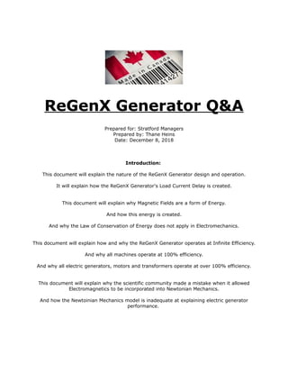 ReGenX Generator Q&A
Prepared for: Stratford Managers
Prepared by: Thane Heins
Date: December 8, 2018
Introduction:
This document will explain the nature of the ReGenX Generator design and operation.
It will explain how the ReGenX Generator's Load Current Delay is created.
This document will explain why Magnetic Fields are a form of Energy.
And how this energy is created.
And why the Law of Conservation of Energy does not apply in Electromechanics.
This document will explain how and why the ReGenX Generator operates at Infinite Efficiency.
And why all machines operate at 100% efficiency.
And why all electric generators, motors and transformers operate at over 100% efficiency.
This document will explain why the scientific community made a mistake when it allowed
Electromagnetics to be incorporated into Newtonian Mechanics.
And how the Newtoinian Mechanics model is inadequate at explaining electric generator
performance.
 
