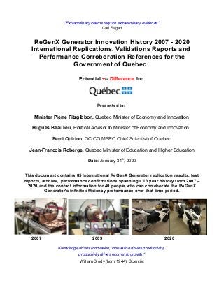 “Extraordinary claims require extraordinary evidence”
Carl Sagan
ReGenX Generator Innovation History 2007 - 2020
International Replications, Validations Reports and
Performance Corroboration References for the
Government of Quebec
Potential +/- Difference Inc.
Presented to:
Minister Pierre Fitzgibbon, Quebec Minister of Economy and Innovation
Hugues Beaulieu, Political Advisor to Minister of Economy and Innovation
Rémi Quirion, OC CQ MSRC Chief Scientist of Quebec
Jean-Francois Roberge, Quebec Minister of Education and Higher Education
Date: January 31th
, 2020
This document contains 85 International ReGenX Generator replication results, test
reports, articles, performance confirmations spanning a 13 year history from 2007 –
2020 and the contact information for 40 people who can corroborate the ReGenX
Generator's infinite efficiency performance over that time period.
2007 2009 2020
Knowledge drives innovation, innovation drives productivity,
productivity drives economic growth.“
William Brody (born 1944), Scientist
 